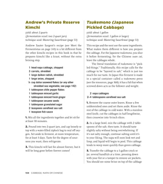 Andrew’s Private Reserve
Kimchi
yield: about 2 quarts
(fermentation vessel: two 2-quart jars)
technique used: Mastering Sauerkraut (page 53)
Andrew Sauter Sargent’s recipe (see Meet the
Fermentistas on page 143) is a bit different from
the other kimchi recipes in this book in that he
prepares kimchi like a kraut, without the extra
brining step.
1 head napa cabbage, chopped
3 carrots, shredded
1 large daikon radish, shredded
1 large onion, chopped
¼ cup dulse seaweed flakes (or any other
shredded sea vegetable; see page 142)
1 tablespoon chile pepper flakes
1 tablespoon minced garlic
1 tablespoon minced fresh ginger
1 tablespoon sesame seeds
1 tablespoon granulated sugar
2 teaspoons unrefined sea salt
1 teaspoon fish sauce
1. Mix all the ingredients together and let sit for
at least 30 minutes.
2. Pound into two 2-quart jars, and cap loosely or
top with a water-filled ziplock bag to seal off oxy-
gen. Set aside to ferment, at room temperature,
for at least 3 days. Taste for the degree of sour-
ness you want, then refrigerate.
3. This kimchi will last for almost forever, but it
will be long gone before forever comes!
Tsukemono (Japanese
Pickled Cabbage)
yield: about 1 gallon
(fermentation vessel: 1 gallon or larger)
technique used: Mastering Sauerkraut (page 53)
This recipe and the next use the same ingredients.
What makes them different is how you prepare
the cabbage. For the Japanese tsukemono, you slice
it before fermenting; for the Chinese suan cai,
leave the cabbages whole.
The literal translation of tsukemono is “pick-
led things.” Traditionally, this recipe calls for the
cabbage to be “layered in salt,” which is just too
much for our taste. In Japan this ferment is made
in a special container called a tsukemono press
(see the resources, page 360); it has a lid that when
screwed down acts as the follower and weight.
2 napa cabbages
2–4 tablespoons unrefined sea salt
1. Remove the coarse outer leaves. Rinse a few
unblemished ones and set them aside. Rinse the
rest of the cabbage in cold water. With a stainless
steel knife, cut the cabbages in half lengthwise,
then crosswise into ½-inch slices.
2. In a large bowl, mix the cabbage with 2 table-
spoons of the salt, then taste. It should taste
slightly salty without being overwhelming. If
it’s not salty enough, continue salting until it’s
to your liking. The napa will soon look wet and
limp, and liquid will begin to pool. This cabbage
tends to weep more quickly than green cabbage.
3. Transfer the cabbage to a 1-gallon crock or
jar, several handfuls at a time, pressing down
with your fist or a tamper to remove air pockets.
You should see some brine on top of the cabbage
144 Cabbage, Napa or Chinese
 