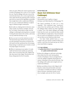 when you press. When the vessel is packed, leave
4 inches of headspace for a crock, or 2 to 3 inches
for a jar. Top the cabbage with one or two of the
reserved outer leaves. For a crock, top the leaves
with a plate that fits the opening of the container
and covers as much of the vegetables as possible;
then weight down with a sealed water-filled jar.
For a jar, use a sealed water-filled jar or ziplock
bag as a follower-weight combination.
4. Set aside on a baking sheet to ferment, some-
where nearby, out of direct sunlight, and cool,
for 7 to 14 days. Check daily to make sure the
cabbage is submerged, pressing down as needed
to bring the brine back to the surface, and scoop
out any mold that develops on top.
5. You can start to test the tsukemono on day 7.
The fermented napa will have the same limp
yet still somewhat crisp texture as kimchi and
will smell a lot like sauerkraut but a bit stronger.
Keep tasting; it could take up to 2 weeks to reach
the proper degree of sourness.
6. When it’s pleasing to your palate, it’s ready.
Ladle the ferment into smaller jars and tamp
down. Pour in any brine that’s left. Tighten the
lids, then store in the fridge. This ferment will
keep, refrigerated, for 8 to 12 months.
IN THE PICKLE JAR
Suan Cai (Chinese Sour
Cabbage)
yield: 1–2 gallons
(fermentation vessel: 2 gallons or larger)
technique used: Mastering Brine Pickling (page 77)
The literal translation of suan cai is “sour
vegetable.” This traditional napa “sauerkraut”
comes from the northern part of China. Pickle
the cabbages whole, without any other vegetables
or spices. Use a few whole cabbages and wedge
them into the crock; one would just float around
and be difficult to weight down. Once fermented,
they are used as an ingredient in stir-fries. Or you
can use them as you would any other kraut.
Use these whole pickled leaves as a fun
wrapper with your favorite sandwich filling. Just
remove a leaf from the head and pat dry with a
clean towel before wrapping.
2–4 napa cabbages
1–2 gallons Basic Brine (½ cup unrefined sea salt
to 1 gallon unchlorinated water)
1. Rinse the cabbages in cold water and wedge
them whole into the crock, leaving about
4 inches of headspace. Pour in enough brine to
cover the cabbage completely. Remember the
mantra: Submerge in brine and all will be fine. Top
the cabbage with a plate and a weight such as a
sealed water-filled jar.
2. Store any leftover brine in the fridge (it will
keep for a week; discard thereafter and make
a new batch, if needed). Set aside on a baking
sheet to ferment, somewhere nearby, out of
direct sunlight, and cool, for 2½ to 3 weeks.
Cabbage, Napa or Chinese 145
 