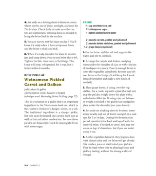 4. Set aside on a baking sheet to ferment, some-
where nearby, out of direct sunlight, and cool, for
7 to 14 days. Check daily to make sure the car-
rots are submerged, pressing down as needed to
bring the brine back to the surface.
5. You can start to test the kraut on day 7. You’ll
know it’s ready when it has a crisp-sour flavor
and the brine is thick and rich.
6. When it’s ready, transfer the kraut to smaller
jars and tamp down. Pour in any brine that’s left.
Tighten the lids, then store in the fridge. This
kraut will keep, refrigerated, for 1 year, but is
better within 6 months.
IN THE PICKLE JAR
Vietnamese Pickled
Carrot and Daikon
yield: about ½ gallon
(fermentation vessel: 2 quarts or larger)
technique used: Mastering Brine Pickling (page 77)
This is a variation on a pickle that’s an important
ingredient in the Vietnamese banh mi, which is
the cuisine’s version of a hoagie, a hero, or a sub.
The traditional ingredient is a vinegar pickle,
but this lacto-fermented one carries itself just as
well in this and other sandwiches. Because these
pickles are Asian style, you’ll be making the brine
with some sugar.
BRINE
½ cup unrefined sea salt
2 tablespoons sugar
1 gallon unchlorinated water
2 pounds carrots, peeled and julienned
2 pounds daikon radishes, peeled and julienned
1–2 grape leaves (optional)
1. For the brine, add the salt and sugar to the
water, and stir to combine.
2. Arrange the carrots and daikon, wedging
them under the shoulder of a jar or with 4 inches
of headspace in a crock. Pour in enough brine to
cover the vegetables completely. Reserve any left-
over brine in the fridge. (It will keep for 1 week;
discard thereafter and make a new batch, if
needed.)
3. Place grape leaves, if using, over the veg-
etables. For a crock, top with a plate that will rest
atop the pickles; weight down the plate with a
sealed water-filled jar. If using a jar, no follower
or weight is needed if the pickles are wedged in
place under the shoulder; just cover loosely.
4. Set aside on a baking sheet to ferment, some-
where nearby and out of direct sunlight, in a cool
spot for 7 to 14 days. During the fermentation
period, monitor brine level and top off with the
reserved brine, if needed, to cover. You may see
scum on top; it’s harmless, but if you see mold,
scoop it out.
5. As the vegetables ferment, they begin to lose
their vibrant color and the brine will get cloudy;
this is when you can start to test your pickles.
They’re ready when they’re pleasingly sour and
pickle-y tasting, without the strong acidity of
vinegar.
150 CARROTS
 