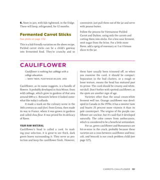 6. Store in jars, with lids tightened, in the fridge.
These will keep, refrigerated, for 12 months.
Fermented Carrot Sticks
See photo on page 152
This is a kid-friendly variation on the above recipe.
Pickled carrot sticks can be a child’s gateway
into fermented food. They’re crunchy and so
convenient; just pull them out of the jar and serve
with peanut butter.
Follow the process for Vietnamese Pickled
Carrot and Daikon, using only the carrots and
cutting them into sticks. For a less sour ferment,
omit sugar from the brine. For a little more
flavor, add a sprig of rosemary or 3 or 4 lemon
slices to the jar.
CAULIFLOWER
Cauliflower is nothing but cabbage with a
­
college education.
— MARK TWAIN, PUDD’NHEAD WILSON, 1894
Cauliflower, as its name suggests, is a bundle of
flowers. It probably developed in Asia Minor, from
wild cabbage, which grew in gardens of that area
around 600 bce. Botanists believe it looked some-
what like today’s collards.
It made a mark on the culinary scene in the
16th century as cauli-fiori, from Genoa, then made
its way to France, where it was grown in gardens
and called chou-fleur. It was prized for its delicacy
of flavor.
YOUR RAW MATERIAL
Cauliflower’s head is called a curd. In mak-
ing your selection, it is great to see thick, dark
green leaves surrounding it. They serve as pro-
tection and keep the cauliflower fresh. However,
these have usually been trimmed off, so when
you examine the curd, it should be compact.
Separation in the bud clusters, or a rough or
loose texture, means the head has matured past
its prime. The curd should be creamy and white,
not dull. Don’t bother with spotted cauliflower, as
the spots are another sign of age.
Varieties other than the usual cream-white
ferment well too. Orange cauliflower was devel-
oped in Canada in the 1970s; it has a sweeter taste
and boasts 25 percent more vitamin A than its
pale counterpart. The origins of the purple cau-
liflower are unclear, but it’s said that it developed
naturally. The color comes from anthocyanin,
which is considered to be a beneficial antioxidant.
For us, green cauliflower and Romanesco are
hit-or-miss in the crock, probably because these
varieties are a cross between cauliflower and broc-
coli, and broccoli is our crock problem child (see
page 127).
Carrots–Cauliflower 151
 