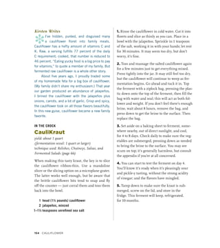 Kirsten Writes
*
I’ve hidden, puréed, and disguised many
a cauliflower floret into family meals.
Cauliflower has a hefty amount of vitamins C and
K. Raw, a serving fulfills 77 percent of the daily
C requirement; cooked, that number is reduced to
46 percent. “Eating yucky food is a big price to pay
for vitamins,” to quote a member of my family. But
fermented raw cauliflower is a whole other story.
About five years ago, I proudly traded some
of my homemade feta for a big box of cauliflower.
(My family didn’t share my enthusiasm.) That year
our garden produced an abundance of jalapeños.
I brined the cauliflower with the jalapeños plus
onions, carrots, and a lot of garlic. Crisp and spicy,
the cauliflower took on all those flavors beautifully.
In this new guise, cauliflower became a new family
favorite.
IN THE CROCK
CauliKraut
yield: about 1 quart
(fermentation vessel: 1 quart or larger)
technique used: Relishes, Chutneys, Salsas, and
Fermented Salads (page 66)
When making this tasty kraut, the key is to slice
the cauliflower ribbon-thin. Use a mandoline
slicer or the slicing option on a microplane grater.
The latter works well enough, but be aware that
the brittle cauliflower bits tend to snap and fly
off the counter — just corral them and toss them
back into the bowl.
1 head (1½ pounds) cauliflower
2 jalapeños, minced
1–1½ teaspoons unrefined sea salt
1. Rinse the cauliflower in cold water. Cut it into
florets and slice as thinly as you can. Place in a
bowl with the jalapeños. Sprinkle in 1 teaspoon
of the salt, working it in with your hands; let rest
for 30 minutes. It may seem too dry, but don’t
worry, it’s fine.
2. Toss and massage the salted cauliflower again
for a few minutes just to get everything mixed.
Press tightly into the jar. It may still feel too dry,
but the cauliflower will continue to weep as fer-
mentation begins. Go ahead and tuck it in. Top
the ferment with a ziplock bag, pressing the plas-
tic down onto the top of the ferment, then fill the
bag with water and seal; this will act as both fol-
lower and weight. If you don’t feel there’s enough
brine, wait about 8 hours, remove the bag, and
press down to get the brine to the surface. Then
replace the bag.
3. Set aside on a baking sheet to ferment, some-
where nearby, out of direct sunlight, and cool,
for 4 to 8 days. Check daily to make sure the veg-
etables are submerged, pressing down as needed
to bring the brine to the surface. You may see
scum on top; it’s generally harmless, but consult
the appendix if you’re at all concerned.
4. You can start to test the ferment on day 4.
You’ll know it’s ready when it’s pleasingly sour
and pickle-y tasting, without the strong acidity
of vinegar; and the flavors have mingled.
5. Tamp down to make sure the kraut is sub-
merged, screw on the lid, and store in the
fridge. This ferment will keep, refrigerated,
for 10 months.
154 Cauliflower
 