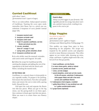 Curried CauliKraut
yield: about 1 quart
(fermentation vessel: 1 quart or larger)
This is an ocher-yellow, Indian-spiced variation
of CauliKraut. Toasting the curry spice seeds
intensifies their flavor, but in a pinch you can
substitute 2 teaspoons of curry powder instead
(page 124).
1 teaspoon mustard seed
½ teaspoon coriander seed
½ teaspoon cumin seed
1 head (1½ pounds) cauliflower, cut into
florets and sliced very thin
2 carrots, shredded
		 Juice of 1 orange (¹∕3 cup)
1 spring onion, greens attached, sliced
1½–2 teaspoons unrefined sea salt
1. In a dry skillet, toast the mustard, coriander,
and cumin seeds until fragrant. Set aside.
2. Follow the recipe for CauliKraut (at left),
omitting the jalapeño and adding the rest of the
ingredients to the bowl with the sliced cauli-
flower, including the toasted seeds.
IN THE PICKLE JAR
Cauliflower is a natural choice to brine-pickle in
any vegetable medley. To prepare it for pickling,
first remove the outer leaves. Turn the curd upside
down and remove the core or stem with a paring
knife. Discard the core.
Pull apart the curd and separate the florets
into bite-size pieces. When you get to the big
stems, use the paring knife to cut them apart,
then continue to break apart into bite-size pieces.
What you want is to retain those nice flowery
shapes.
FERMENTISTA’S TIP
Fresh Is Best
Always use fresh veggies in your ferments. Old
vegetables provide less energy, have fewer nutri-
ents, and don’t taste as fresh, resulting in less
power in the crock or jar.
Edgy Veggies
See photo on page 257
yield: about 1 gallon
(fermentation vessel: 1 gallon or larger)
technique used: Mastering Brine Pickling (page 77)
This medley can range from spicy to fiery,
depending on the jalapeños. The recipe was
inspired by the pickled carrots and jalapeños
served in many Mexican restaurants. They often
appear on our winter table, dressing up stews,
soups, and beans. A gallon might seem like a lot,
but you’ll see they go quickly.
1 head cauliflower, cut into florets
5 or more cloves garlic, whole or halved
2 pounds carrots, peeled and sliced
1 onion, cut into wedges
1 pound jalapeños, cored and cut into rounds
(in the off-season, substitute 2 tablespoons
chile pepper flakes and add a few more
carrots and cauliflower florets)
1–2 tablespoons dried oregano, crumbled
1 gallon Basic Brine (½ cup unrefined sea salt
to 1 gallon unchlorinated water)
1–2 grape leaves (optional)
FERMENTISTA’S TIP
CAULIFLOWER 155
 