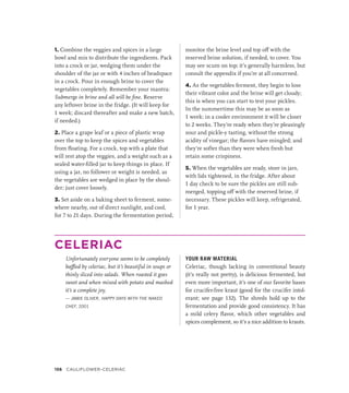 1. Combine the veggies and spices in a large
bowl and mix to distribute the ingredients. Pack
into a crock or jar, wedging them under the
shoulder of the jar or with 4 inches of headspace
in a crock. Pour in enough brine to cover the
vegetables completely. Remember your mantra:
Submerge in brine and all will be fine. Reserve
any leftover brine in the fridge. (It will keep for
1 week; discard thereafter and make a new batch,
if needed.)
2. Place a grape leaf or a piece of plastic wrap
over the top to keep the spices and vegetables
from floating. For a crock, top with a plate that
will rest atop the veggies, and a weight such as a
sealed water-filled jar to keep things in place. If
using a jar, no follower or weight is needed, as
the vegetables are wedged in place by the shoul-
der; just cover loosely.
3. Set aside on a baking sheet to ferment, some-
where nearby, out of direct sunlight, and cool,
for 7 to 21 days. During the fermentation period,
monitor the brine level and top off with the
reserved brine solution, if needed, to cover. You
may see scum on top; it’s generally harmless, but
consult the appendix if you’re at all concerned.
4. As the vegetables ferment, they begin to lose
their vibrant color and the brine will get cloudy;
this is when you can start to test your pickles.
In the summertime this may be as soon as
1 week; in a cooler environment it will be closer
to 2 weeks. They’re ready when they’re pleasingly
sour and pickle-y tasting, without the strong
acidity of vinegar; the flavors have mingled; and
they’re softer than they were when fresh but
retain some crispiness.
5. When the vegetables are ready, store in jars,
with lids tightened, in the fridge. After about
1 day check to be sure the pickles are still sub-
merged, topping off with the reserved brine, if
necessary. These pickles will keep, refrigerated,
for 1 year.
CELERIAC
Unfortunately everyone seems to be completely
baffled by celeriac, but it’s beautiful in soups or
thinly sliced into salads. When roasted it goes
sweet and when mixed with potato and mashed
it’s a complete joy.
— JAMIE OLIVER, HAPPY DAYS WITH THE NAKED
CHEF, 2001
YOUR RAW MATERIAL
Celeriac, though lacking in conventional beauty
(it’s really not pretty), is delicious fermented, but
even more important, it’s one of our favorite bases
for crucifer-free kraut (good for the crucifer intol-
erant; see page 132). The shreds hold up to the
fermentation and provide good consistency. It has
a mild celery flavor, which other vegetables and
spices complement, so it’s a nice addition to krauts.
156 Cauliflower–Celeriac
 