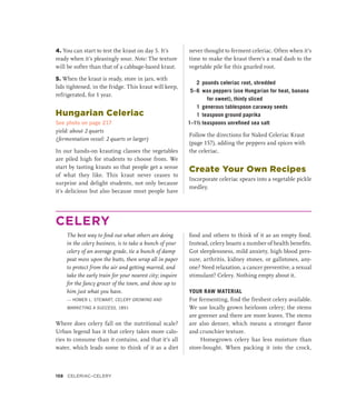 4. You can start to test the kraut on day 5. It’s
ready when it’s pleasingly sour. Note: The texture
will be softer than that of a cabbage-based kraut.
5. When the kraut is ready, store in jars, with
lids tightened, in the fridge. This kraut will keep,
refrigerated, for 1 year.
Hungarian Celeriac
See photo on page 217
yield: about 2 quarts
(fermentation vessel: 2 quarts or larger)
In our hands-on krauting classes the vegetables
are piled high for students to choose from. We
start by tasting krauts so that people get a sense
of what they like. This kraut never ceases to
surprise and delight students, not only because
it’s delicious but also because most people have
never thought to ferment celeriac. Often when it’s
time to make the kraut there’s a mad dash to the
vegetable pile for this gnarled root.
2 pounds celeriac root, shredded
5–6 wax peppers (use Hungarian for heat, banana
for sweet), thinly sliced
1 generous tablespoon caraway seeds
1 teaspoon ground paprika
1–1½ teaspoons unrefined sea salt
Follow the directions for Naked Celeriac Kraut
(page 157), adding the peppers and spices with
the celeriac.
Create Your Own Recipes
Incorporate celeriac spears into a vegetable pickle
medley.
CELERY
The best way to find out what others are doing
in the celery business, is to take a bunch of your
celery of an average grade, tie a bunch of damp
peat moss upon the butts, then wrap all in paper
to protect from the air and getting marred, and
take the early train for your nearest city; inquire
for the fancy grocer of the town, and show up to
him just what you have.
— HOMER L. STEWART, CELERY GROWING AND
MARKETING A SUCCESS, 1891
Where does celery fall on the nutritional scale?
Urban legend has it that celery takes more calo-
ries to consume than it contains, and that it’s all
water, which leads some to think of it as a diet
food and others to think of it as an empty food.
Instead, celery boasts a number of health benefits.
Got sleeplessness, mild anxiety, high blood pres-
sure, arthritis, kidney stones, or gallstones, any-
one? Need relaxation, a cancer preventive, a sexual
stimulant? Celery. Nothing empty about it.
YOUR RAW MATERIAL
For fermenting, find the freshest celery available.
We use locally grown heirloom celery; the stems
are greener and there are more leaves. The stems
are also denser, which means a stronger flavor
and crunchier texture.
Homegrown celery has less moisture than
store-bought. When packing it into the crock,
158 Celeriac–Celery
 
