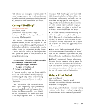 with patience and massaging perseverance it will
weep enough to create its own brine. But this
same low moisture content gives homegrown cel-
ery ferments a more robust flavor and texture.
Celery “Stuffing”
See photo on page 217
yield: about 1 quart
(fermentation vessel: 1 quart or larger)
technique used: Relishes, Chutneys, Salsas, and
Fermented Salads (page 66)
This “bready” name seems ridiculous for a
vegetable ferment, but you’ll be surprised. It’s not
a relish, a kraut, a kimchi, a pickle, or a paste. It
is, though, a substantial presence in the mouth,
and the thyme and sage suggest a turkey dinner.
Whether you call it stuffing or dressing, this can
be a gluten-free option to stuff poultry or to eat
alongside as a dressing.
1½ pounds celery, including the leaves, chopped
8–10 fresh sage leaves, thinly sliced
1 tablespoon chopped fresh thyme
1 teaspoon unrefined sea salt
1–2 grape leaves (optional)
1. Combine the celery, sage, and thyme. Sprinkle
in the salt, a little at a time, tasting as you go,
until it’s slightly salty, but not overwhelming.
Massage the mixture and let sit, covered, for
30 minutes.
2. Pack the mixture, a few handfuls at a time,
into a 1-quart jar, pressing as you go to remove
air pockets and release brine; because of the
texture, it will take some effort to get it tightly
packed. This pressure will release more brine.
When the jar is packed, leave 2 to 3 inches of
headspace. With store-bought celery there will
likely be a noticeable layer of brine, while with
homegrown the brine may just barely cover the
vegetables. Add a grape leaf, piece of plastic
wrap, or other primary follower. Because of the
low brine content, make sure this is weighted
well with a sealed water-filled jar or ziplock bag
to act as a combination follower and weight.
3. Set aside to ferment, somewhere nearby, out
of direct sunlight, and cool, for 5 to 10 days.
Check daily that the celery is submerged, press-
ing down as needed to bring the brine back to
the surface. You may see scum on top; it’s gener-
ally harmless, but consult the appendix if you’re
at all concerned.
4. Start testing the ferment on day 5. When it’s
ready, this ferment will be crunchy, will taste of
sage, and will have a mild, light sour flavor, very
different from the sour boldness of most krauts.
5. When it’s sour enough for your palate, tamp
down the ferment under the brine, screw on the
lid, and store in the refrigerator. Because of its
high natural nitrate content, celery keeps well, if
it remains submerged, and will last over 1 year,
but you will want to eat it well before then.
Celery-Mint Salad
yield: about 1 quart
(fermentation vessel: 1 quart or larger)
technique used: Relishes, Chutneys, Salsas, and
Fermented Salads (page 66)
Cool, bright, and lively, this is a summery-tasting
variation on the Celery “Stuffing” recipe above.
Serve on its own or add to a mixed-green salad.
Celery 159
 