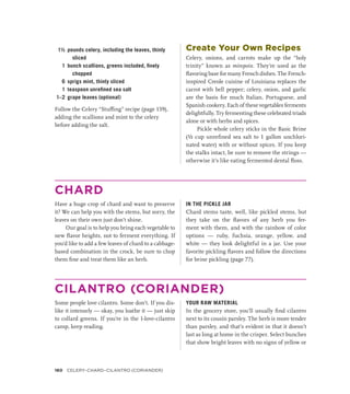 1½ pounds celery, including the leaves, thinly
sliced
1 bunch scallions, greens included, finely
chopped
6 sprigs mint, thinly sliced
1 teaspoon unrefined sea salt
1–2 grape leaves (optional)
Follow the Celery “Stuffing” recipe (page 159),
adding the scallions and mint to the celery
before adding the salt.
Create Your Own Recipes
Celery, onions, and carrots make up the “holy
trinity” known as mirepoix. They’re used as the
flavoring base for many French dishes. The French-
inspired Creole cuisine of Louisiana replaces the
carrot with bell pepper; celery, onion, and garlic
are the basis for much Italian, Portuguese, and
Spanish cookery. Each of these vegetables ferments
delightfully. Try fermenting these celebrated triads
alone or with herbs and spices.
Pickle whole celery sticks in the Basic Brine
(½ cup unrefined sea salt to 1 gallon unchlori-
nated water) with or without spices. If you keep
the stalks intact, be sure to remove the strings —
otherwise it’s like eating fermented dental floss.
CHARD
Have a huge crop of chard and want to preserve
it? We can help you with the stems, but sorry, the
leaves on their own just don’t shine.
Our goal is to help you bring each vegetable to
new flavor heights, not to ferment everything. If
you’d like to add a few leaves of chard to a cabbage-­
based combination in the crock, be sure to chop
them fine and treat them like an herb.
IN THE PICKLE JAR
Chard stems taste, well, like pickled stems, but
they take on the flavors of any herb you fer-
ment with them, and with the rainbow of color
options — ruby, fuchsia, orange, yellow, and
white — they look delightful in a jar. Use your
favorite pickling flavors and follow the directions
for brine pickling (page 77).
CILANTRO (CORIANDER)
Some people love cilantro. Some don’t. If you dis-
like it intensely — okay, you loathe it — just skip
to collard greens. If you’re in the I-love-cilantro
camp, keep reading.
YOUR RAW MATERIAL
In the grocery store, you’ll usually find cilantro
next to its cousin parsley. The herb is more tender
than parsley, and that’s evident in that it doesn’t
last as long at home in the crisper. Select bunches
that show bright leaves with no signs of yellow or
160 CELERY–Chard–Cilantro (Coriander)
 
