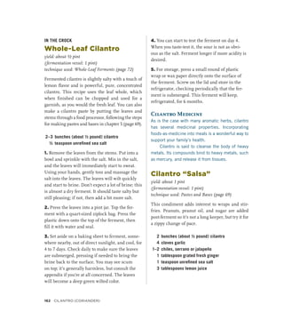 IN THE CROCK
Whole-Leaf Cilantro
yield: about ½ pint
(fermentation vessel: 1 pint)
technique used: Whole-Leaf Ferments (page 72)
Fermented cilantro is slightly salty with a touch of
lemon flavor and is powerful, pure, concentrated
cilantro. This recipe uses the leaf whole, which
when finished can be chopped and used for a
garnish, as you would the fresh leaf. You can also
make a cilantro paste by putting the leaves and
stems through a food processor, following the steps
for making pastes and bases in chapter 5 (page 69).
2–3 bunches (about ½ pound) cilantro
½ teaspoon unrefined sea salt
1. Remove the leaves from the stems. Put into a
bowl and sprinkle with the salt. Mix in the salt,
and the leaves will immediately start to sweat.
Using your hands, gently toss and massage the
salt into the leaves. The leaves will wilt quickly
and start to brine. Don’t expect a lot of brine; this
is almost a dry ferment. It should taste salty but
still pleasing; if not, then add a bit more salt.
2. Press the leaves into a pint jar. Top the fer-
ment with a quart-sized ziplock bag. Press the
plastic down onto the top of the ferment, then
fill it with water and seal.
3. Set aside on a baking sheet to ferment, some-
where nearby, out of direct sunlight, and cool, for
4 to 7 days. Check daily to make sure the leaves
are submerged, pressing if needed to bring the
brine back to the surface. You may see scum
on top; it’s generally harmless, but consult the
appendix if you’re at all concerned. The leaves
will become a deep green wilted color.
4. You can start to test the ferment on day 4.
When you taste-test it, the sour is not as obvi-
ous as the salt. Ferment longer if more acidity is
desired.
5. For storage, press a small round of plastic
wrap or wax paper directly onto the surface of
the ferment. Screw on the lid and store in the
refrigerator, checking periodically that the fer-
ment is submerged. This ferment will keep,
refrigerated, for 6 months.
Cilantro Medicine
As is the case with many aromatic herbs, cilantro
has several medicinal properties. Incorporating
foods-as-medicine into meals is a wonderful way to
support your family’s health.
Cilantro is said to cleanse the body of heavy
metals. Its compounds bind to heavy metals, such
as mercury, and release it from tissues.
Cilantro “Salsa”
yield: about 1 pint
(fermentation vessel: 1 pint)
technique used: Pastes and Bases (page 69)
This condiment adds interest to wraps and stir-
fries. Peanuts, peanut oil, and sugar are added
post-ferment so it’s not a long keeper, but try it for
a zippy change of pace.
2 bunches (about ½ pound) cilantro
4 cloves garlic
1–2 chiles, serrano or jalapeño
1 tablespoon grated fresh ginger
1 teaspoon unrefined sea salt
3 tablespoons lemon juice
162 CILANTRO (CORIANDER)
 