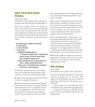 New York Deli–Style
Pickles
yield: about 1 gallon
(fermentation vessel: 1 gallon or four 1-quart jars)
technique used: Mastering Brine Pickling (page 77)
When the cucumber matures to a pickle, the
white interior flesh turns a waxy and translucent
color as the air is forced from the cells. The half-
sours usually look mottled: the translucent flesh
of the pickle mixes with the fresh white flesh of
the cucumber. Full-sours are fully translucent
inside.
20 pickling-type cucumbers (not waxed)
15 cloves garlic
1–2 dried red chiles
6 bay leaves
2 tablespoons pickling spice, or
1½ teaspoons mustard seed, 1 teaspoon dill
seed (or, better, 2 fresh dill seed heads),
and 1 teaspoon coriander seed
1 gallon Cucumber Brine (¾ cup unrefined sea
salt to 1 gallon unchlorinated water)
		 Grape, oak, or horseradish leaves, enough to
top the jar or crock (optional)
1. Scrub the cucumbers in water. Trim off the
stems and scrub off the blossom ends, as they
contain an enzyme that will soften the pickles.
2. Lightly mash the garlic cloves with the back of
a knife, just enough to break them.
3. Pack the cucumbers, incorporating the garlic,
chiles, bay leaves, and spices as you go, into four
wide-mouth quart jars or a 1-gallon jar or crock.
Pour in enough brine to cover the them. Tuck
the grape leaves, if using, or a piece of plastic
wrap over the cucumbers. Cover the jar loosely.
Store any leftover brine in the fridge (it will keep
for a week; discard thereafter and make a new
batch, if needed).
4. Set aside on a baking sheet to ferment, some-
where nearby, out of direct sunlight, and cool,
for 3 to 6 days. During the fermentation period,
monitor the brine level and top off with reserved
brine, if needed, to cover. You may see scum
on top; it’s generally harmless, but consult the
appendix if you’re at all concerned.
5. The cucumbers begin a vibrant green — the
colors look almost larger than life. As the cukes
start to ferment, they turn a drab olive, the
result of the acids interacting with chlorophyll.
The brine will become cloudy as lactic acid is
produced. In 3 to 4 days you’ll have half-sours;
in about 6 days you’ll have full-sours. Taste until
the pickles are as sour as you’d like them to be.
6. When the pickles are ready, cover with fresh
grape leaves, if you have some, screw on the lids,
and store in the refrigerator. These will keep,
refrigerated, for 1 year.
IPA Pickles
yield: 1 gallon
(fermentation vessel: 1 gallon or four 1-quart jars)
If you have fresh hops, which bloom, conveniently,
when the cucumbers are on, use those. They
impart a lovely floral flavor, one not as evident in
dried hops. Dried, however, will still give you an
IPA Pickle.
Look for hops in the local health-food store,
in the herb section, and at brewing-supply stores.
A student of ours gave us the idea for this
recipe. We came up with these effervescent and
hoppy pickles.
168 Cucumbers
 