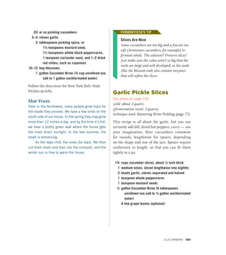 20 or so pickling cucumbers
3–4 cloves garlic
2 tablespoons pickling spice, or
1½ teaspoons mustard seed,
1½ teaspoons whole black peppercorns,
1 teaspoon coriander seed, and 1–2 dried
red chiles, such as cayennes
10–12 hop blossoms
1 gallon Cucumber Brine (¾ cup unrefined sea
salt to 1 gallon unchlorinated water)
Follow the directions for New York Deli–Style
Pickles (at left).
Hop Vines
Here in the Northwest, many people grow hops for
the shade they provide. We have a few vines on the
south side of our house. In the spring they may grow
more than 12 inches a day, and by the time it’s hot,
we have a pretty green wall where the house gets
the most direct sunlight. In the late summer, the
smell is entrancing.
As the days chill, the vines die back. We then
cut them down and toss into the compost, and the
winter sun is free to warm the house.
FERMENTISTA’S TIP
Slices Are Nice
Some cucumbers are too big and a few are too
soft (Armenian cucumbers, for example) to
ferment whole. The solution? Preserve slices!
Just make sure the cukes aren’t so big that the
seeds are large and well developed, as the seeds
(like the blossom end) also contain enzymes
that will soften the slices.
Garlic Pickle Slices
See photo on page 153
yield: about 2 quarts
(fermentation vessel: 2 quarts)
technique used: Mastering Brine Pickling (page 77)
This recipe is all about the garlic, but you can
certainly add dill, dried hot peppers, curry — use
your imagination. Slice cucumbers crosswise
for rounds, lengthwise for spears, depending
on the shape and size of the jars. Spears require
uniformity in length, so that you can fit them
tightly in a jar.
1¾ cups cucumber slices, about ½ inch thick
1 medium onion, sliced lengthwise into eighths
2 heads garlic, cloves separated and halved
1 teaspoon whole peppercorns
1 teaspoon mustard seeds
½ gallon Cucumber Brine (6 tablespoons
unrefined sea salt to ½ gallon unchlorinated
water)
		 A few grape leaves (optional)
FERMENTISTA’S TIP
Cucumbers 169
 