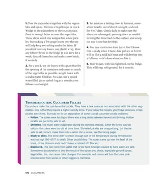 1. Toss the cucumbers together with the vegeta-
bles and spices. Put into a ½-gallon jar or crock.
Wedge in the cucumbers so they stay in place.
Pour in enough brine to cover the vegetables.
These slices won’t stay wedged like whole pick-
les, but tucking a few grape leaves over the top
will help keep everything under the brine. If
you don’t have any leaves, use plastic wrap. Store
any leftover brine in the fridge (it will keep for a
week; discard thereafter and make a new batch,
if needed).
2. For a crock, top the leaves with a plate that fits
the opening of the container and covers as much
of the vegetables as possible; weight down with
a sealed water-filled jar. For a jar, use a sealed
water-filled jar or ziplock bag as a combination
follower and weight.
3. Set aside on a baking sheet to ferment, some-
where nearby, out of direct sunlight, and cool,
for 4 to 7 days. Check daily to make sure the
slices are submerged, pressing down as needed
to bring the brine back to the surface, and scoop
out any scum that develops.
4. You can start to test it on day 4. You’ll know
this is ready when it tastes like pickles; at first it
will be like a mild half-sour and will develop into
a full-sour — it’s done when you like it.
5. Store in jars, with lids tightened, in the fridge.
This will keep, refrigerated, for 6 months.
Troubleshooting Cucumber Pickles
Cucumbers make the quintessential pickle. They have a few nuances not associated with the other veg-
etables. One is that they require a higher-salinity brine. If you follow the recipes, you’ll have delicious, crispy
pickles every time. But read on for an explanation of some typical cucumber pickle problems.
»
» Hollow. The cukes were too big or there was a long delay between harvest and brining. Hollow
pickles are perfectly safe to eat.
»
» Shriveled. Too much water evaporated during the osmosis process. Either the brine was too
salty or the cukes were too old at brine time. Shriveled pickles are unappetizing, but they’re
safe to eat. In fact, make them into a relish (for a recipe, see the facing page).
»
» Mushy or slimy. The brine didn’t contain enough salt or the temperature during fermentation
was too high (60–65°F is ideal). Other possibilities: The cukes came up over the level of the
brine, or the blossom ends hadn’t been scrubbed off. Discard.
»
» Discolored. This can come from water that is too hard. Changes caused by hard water are safe.
Sometimes discoloration is only the result of the spices you chose, especially ground spices.
Vegetables, too, can cause color changes. For example, red onions will turn the brine pink.
Discoloration from spices or other veggies is harmless.
170 Cucumbers
 