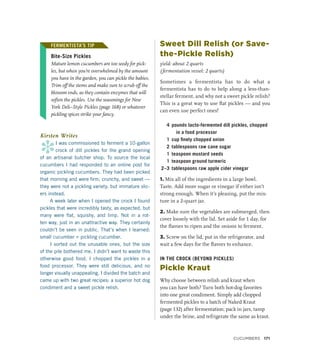 FERMENTISTA’S TIP
Bite-Size Pickles
Mature lemon cucumbers are too seedy for pick-
les, but when you’re overwhelmed by the amount
you have in the garden, you can pickle the babies.
Trim off the stems and make sure to scrub off the
blossom ends, as they contain enzymes that will
soften the pickles. Use the seasonings for New
York Deli–Style Pickles (page 168) or whatever
pickling spices strike your fancy.
Kirsten Writes
*
I was commissioned to ferment a 10-gallon
crock of dill pickles for the grand opening
of an artisanal butcher shop. To source the local
cucumbers I had responded to an online post for
organic pickling cucumbers. They had been picked
that morning and were firm, crunchy, and sweet —
they were not a pickling variety, but immature slic-
ers instead.
A week later when I opened the crock I found
pickles that were incredibly tasty, as expected, but
many were flat, squishy, and limp. Not in a rot-
ten way, just in an unattractive way. They certainly
couldn’t be seen in public. That’s when I learned:
small cucumber ≠ pickling cucumber.
I sorted out the unusable ones, but the size
of the pile bothered me. I didn’t want to waste this
otherwise good food. I chopped the pickles in a
food processor. They were still delicious, and no
longer visually unappealing. I divided the batch and
came up with two great recipes: a superior hot dog
condiment and a sweet pickle relish.
Sweet Dill Relish (or Save-
the-Pickle Relish)
yield: about 2 quarts
(fermentation vessel: 2 quarts)
Sometimes a fermentista has to do what a
fermentista has to do to help along a less-than-
stellar ferment, and why not a sweet pickle relish?
This is a great way to use flat pickles — and you
can even use perfect ones!
4 pounds lacto-fermented dill pickles, chopped
in a food processor
1 cup finely chopped onion
2 tablespoons raw cane sugar
1 teaspoon mustard seeds
1 teaspoon ground turmeric
2–3 tablespoons raw apple cider vinegar
1. Mix all of the ingredients in a large bowl.
Taste. Add more sugar or vinegar if either isn’t
strong enough. When it’s pleasing, put the mix-
ture in a 2-quart jar.
2. Make sure the vegetables are submerged, then
cover loosely with the lid. Set aside for 1 day, for
the flavors to ripen and the onions to ferment.
3. Screw on the lid, put in the refrigerator, and
wait a few days for the flavors to enhance.
IN THE CROCK (BEYOND PICKLES)
Pickle Kraut
Why choose between relish and kraut when
you can have both? Turn both hot-dog favorites
into one great condiment. Simply add chopped
fermented pickles to a batch of Naked Kraut
(page 132) after fermentation; pack in jars, tamp
under the brine, and refrigerate the same as kraut.
FERMENTISTA’S TIP
Cucumbers 171
 