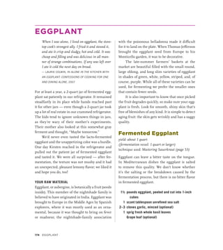 EGGPLANT
When I was alone, I lived on eggplant, the stove-
top cook’s strongest ally. I fried it and stewed it,
and ate it crisp and sludgy, hot and cold. It was
cheap and filling and was delicious in all man-
ner of strange combinations. If any was left over
I ate it cold the next day on bread.
— LAURIE COLWIN, IN ALONE IN THE KITCHEN WITH
AN EGGPLANT: CONFESSIONS OF COOKING FOR ONE
AND DINING ALONE, 2007
For at least a year, a 2-quart jar of fermented egg-
plant sat patiently in our refrigerator. It remained
steadfastly in its place while hands reached past
it for other jars — even though a 2-quart jar took
up a lot of real estate in our crammed refrigerator.
The kids tend to ignore unknown things in jars,
as they’re wary of their mother’s experiments.
Their mother also looked at this somewhat gray
ferment and thought, “Maybe tomorrow.”
We’d never even tasted the lacto-fermented
eggplant and the unappetizing color was a hurdle.
One day Kirsten reached in the refrigerator and
pulled out the patient jar of fermented eggplant
and tasted it. We were all surprised — after fer-
mentation, the texture was not mushy and it had
an unexpected, pleasant lemony flavor; we liked it
and hope you do, too!
YOUR RAW MATERIAL
Eggplant, or aubergine, is botanically a fruit (seeds
inside). This member of the nightshade family is
believed to have originated in India. Eggplant was
brought to Europe in the Middle Ages by Spanish
explorers, where it was mostly used as an orna-
mental, because it was thought to bring on fever
or madness; the nightshade-family association
with the poisonous belladonna made it difficult
for it to land on the plate. When Thomas Jefferson
brought the eggplant seed from Europe to his
Monticello garden, it was to be decorative.
The late-summer farmers’ baskets at the
market are beautiful filled with the small round,
large oblong, and long slim varieties of eggplant
in shades of green, white, yellow, striped, and, of
course, purple. While all of these varieties can be
used, for fermenting we prefer the smaller ones
that contain fewer seeds.
It is also important to know that once picked
the fruit degrades quickly, so make sure your egg-
plant is fresh. Look for smooth, shiny skin that’s
free of blemishes of any kind. It is simple to detect
aging fruit: the skin gets wrinkly and has a saggy
quality.
Fermented Eggplant
yield: about 1 quart
(fermentation vessel: 1 quart or larger)
technique used: Mastering Sauerkraut (page 53)
Eggplant can leave a bitter taste on the tongue.
In Mediterranean dishes the eggplant is salted
to remove this quality. We don’t know whether
it’s the salting or the breakdown caused by the
fermentation process, but there is no bitter flavor
in fermented eggplant.
1½ pounds eggplant, peeled and cut into 1-inch
cubes
1 scant tablespoon unrefined sea salt
2–3 cloves garlic, minced (optional)
1 sprig fresh whole basil leaves
		 Grape leaf (optional)
174 Eggplant
 