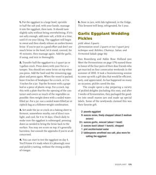1. Put the eggplant in a large bowl; sprinkle
in half the salt and, with your hands, massage
it into the eggplant, then taste. It should taste
slightly salty without being overwhelming. If it’s
not salty enough, add more salt, a little at a time,
until it’s to your liking. The eggplant will begin
to sweat and then slowly release an amber-brown
brine. If you’ve put in a good effort and don’t see
much brine in the bowl, let it stand, covered, for
45 minutes, then massage again. Add the garlic,
if using, and mix in thoroughly.
2. Transfer half the eggplant to a 1-quart jar or
1-gallon crock. Press down with your fist or a
tamper. You should see some brine on top when
you press. Add the basil and the remaining egg-
plant and press again. When the vessel is packed,
leave 4 inches of headspace for a crock, or 2 to
3 inches for a jar. Top the ferment with a grape
leaf or a piece of plastic wrap. For a crock, top
this with a plate that fits the opening of the con-
tainer and covers as much of the vegetables as
possible; then weight down with a sealed water-
filled jar. For a jar, use a sealed water-filled jar or
ziplock bag as a follower-weight combination.
3. Set aside the jar or crock on a baking sheet to
ferment, somewhere nearby, out of direct sun-
light, and cool, for 4 to 14 days. Check daily to
make sure the eggplant is submerged, pressing
down as needed to bring the brine back to the
surface. You may see scum on top; it’s generally
harmless, but consult the appendix if you’re at all
concerned.
4. You can start to test the eggplant on day 4.
You’ll know it’s ready when it’s pleasingly sour
and pickle-y tasting, without the strong acidity
of vinegar.
5. Store in jars, with lids tightened, in the fridge.
This ferment will keep, refrigerated, for 1 year.
Garlic Eggplant Wedding
Pickles
yield: about 2 quarts
(fermentation vessel: 2 quarts or two 1-quart jars)
technique used: Relishes, Chutneys, Salsas, and
Fermented Salads (page 66)
Dan Rosenberg and Addie Rose Holland (see
Meet the Fermentistas on page 179) named these
in honor of the four pairs of their dear friends who
got married on four consecutive weekends in the
summer of 2010. It took a brainstorming session
to come up with a gift idea that would be efficient,
tasty, and appreciated. As has happened on many
an occasion, pickles saved the day.
The couple spent a day preparing a variety
of pickled delights (including this one), and after
3 weeks of fermentation, they packaged the good-
ies into small mason jars and made up special
labels. Some of the newlyweds claimed this was
their favorite gift.
2 pounds eggplant
9 ounces onion, finely chopped (about 2 medium
onions)
3½ ounces garlic, minced (about 1 head)
2 ounces basil (about 1 bunch), chopped
1 pint unchlorinated water
2 tablespoons unrefined sea salt, plus more for
salting the eggplant
EGGPLANT 175
 