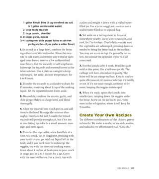1 gallon Kimchi Brine (1 cup unrefined sea salt
to 1 gallon unchlorinated water)
2 large heads escarole
2 large carrots, shredded
6–8 cloves garlic, minced
3–4 tablespoons chile pepper flakes or salt-free
gochugaru (less if you prefer a milder flavor)
1. In a crock or a large bowl, combine the brine
ingredients and stir to dissolve. Rinse the esca-
role in cold water and remove any wilted or dam-
aged outer leaves; reserve a few unblemished
outer leaves. Cut the escarole in half lengthwise.
Submerge the escarole and reserved leaves in the
brine solution. Use a plate as a weight to keep
submerged. Set aside, at room temperature, for
6 to 8 hours.
2. Transfer the escarole to a colander to drain for
15 minutes, reserving about 1 cup of the soaking
liquid. Set the separated outer leaves aside.
3. Meanwhile, combine the carrots, garlic, and
chile pepper flakes in a large bowl, and blend
thoroughly.
4. Chop the escarole into 1-inch pieces, and add
them to the bowl. Massage the mixture thor-
oughly, then taste for salt. Usually the brined
escarole will provide enough salt, but if it’s not
to your liking, sprinkle in a small amount, mas-
sage, and taste again.
5. Transfer the vegetables, a few handfuls at a
time, to a crock, jar, or onggi pot, pressing with
your hands as you go. Add any liquid left in the
bowl, and if you need more to submerge the
veggies, top with the reserved soaking water.
Leave about 4 inches of headspace in your crock
or onggi pot, or 2 to 3 inches for a jar. Cover
with the reserved leaves. For a crock, top with
a plate and weight it down with a sealed water-
filled jar. For a jar or onggi pot, you can use a
sealed water-filled jar or ziplock bag.
6. Set aside on a baking sheet to ferment,
somewhere nearby, out of direct sunlight, and
cool, for 7 to 14 days. Check daily to make sure
the vegetables are submerged, pressing down as
needed to bring the brine back to the surface.
You may see scum on top; it’s generally harm-
less, but consult the appendix if you’re at all
concerned.
7. Test the kimchi after 1 week. It will be quite
mild at this point, like a half-sour pickle. The
cabbage will have a translucent quality. The
brine will be an orange-red hue. Kimchi is often
quite effervescent; it’s normal whether it’s bubbly
or not. If it’s not sour enough, continue to fer-
ment, keeping the veggies submerged.
8. When it’s ready, spoon the kimchi into
smaller jars, tamping down the veggies under
the brine. Screw on the jar lids to seal, then
store in the refrigerator, where it will keep for
9 months.
Create Your Own Recipes
Try different combinations of the chicory greens
in kimchi. We make a medley of escarole, endive,
and radicchio we affectionately call “Chic-chi.”
Escarole 177
 