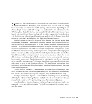 Our society is built upon a hodgepodge of eating habits and cultural traditions,
both lost and found. Everything from processed foods to whole foods and empty
foods is available, and we see our health growing better or worse, depending on our
choices. People have made lifestyle changes and tried diet after diet to find health. The
1970s brought us the back-to-the-land movement, Diet for a Small Planet (by Frances Moore
Lappé), and macrobiotics. More recently, people have tried high-protein, low-carb recipes
with the Atkins and Paleo diets, and fruitarians eat raw fruit only. At the same time, chefs
around the country are taking foods to new places with flavor and textures.
Food celebrities such as Alice Waters of Chez Panisse and the food writer Mark
Bittman have shown what’s possible with simple but seasonal foods cooked to perfection,
and Michael Pollan continues to push us to look squarely at how we grow and consume
our food. The locavore movement and farm-to-table eating aim to address everything from
small-farm economics and food safety and quality to eating seasonal foods produced locally.
In 1999, Sally Fallon’s Nourishing Traditions prescribed eating traditional foods prepared
in time-honored ways. That same year Hawthorne Valley Farm in Columbia County, New
York, likely started one of this generation’s first farmstead sauerkraut cellars. The revival
of lost culinary methods and arts, like fermentation, started to attract a wide audience.
Fermentation became more than just a method for making wine and cheese; it branched
out to vegetables, which are now a legitimate artisanal food, honoring traditional methods
and science to preserve food for flavor and color. This goes beyond keeping food from
spoiling (the original use) and differs significantly from preservation techniques that erode
flavor and nutritive value.
What is this book not about? It’s not about wine and cheese, beer and sourdough, kom-
bucha and chocolate; these are the already well-known and sexy members of the fermented-
food club. It’s also not about pickling with vinegar or using starter cultures and whey.
What you have in front of you is a book about lacto-fermenting modest, humble veg-
etables by the oldest, most straightforward method: with salt (and sometimes water). As
you explore the recipes, you’ll experience tang, zest, effervescence, and pizzazz.
And all you’ll need to unlock the power and flavor of high-quality produce is a few jars
or a crock, a bit of salt, and fresh veggies. This book is your passport to a culinary adven-
ture. Bon voyage!
Dipping into the Brine 17
 