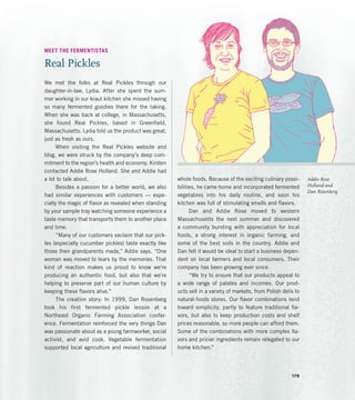 Addie Rose
Holland and
Dan Rosenberg
MEET THE FERMENTISTAS
Real Pickles
We met the folks at Real Pickles through our
daughter­
-in-law, Lydia. After she spent the sum-
mer working in our kraut kitchen she missed having
so many fermented goodies there for the taking.
When she was back at college, in Massachusetts,
she found Real Pickles, based in Greenfield,
Massachusetts. Lydia told us the product was great,
just as fresh as ours.
When visiting the Real Pickles website and
blog, we were struck by the company’s deep com-
mitment to the region’s health and economy. Kirsten
contacted Addie Rose Holland. She and Addie had
a lot to talk about.
Besides a passion for a better world, we also
had similar experiences with customers — espe-
cially the magic of flavor as revealed when standing
by your sample tray watching someone experience a
taste memory that transports them to another place
and time.
“Many of our customers exclaim that our pick-
les (especially cucumber pickles) taste exactly like
those their grandparents made,” Addie says. “One
woman was moved to tears by the memories. That
kind of reaction makes us proud to know we’re
producing an authentic food, but also that we’re
helping to preserve part of our human culture by
keeping these flavors alive.”
The creation story: In 1999, Dan Rosenberg
took his first fermented pickle lesson at a
Northeast Organic Farming Association confer-
ence. Fermentation reinforced the very things Dan
was passionate about as a young farmworker, social
activist, and avid cook. Vegetable fermentation
supported local agriculture and revived traditional
whole foods. Because of the exciting culinary possi-
bilities, he came home and incorporated fermented
vegetables into his daily routine, and soon his
kitchen was full of stimulating smells and flavors.
Dan and Addie Rose moved to western
Massachusetts the next summer and discovered
a community bursting with appreciation for local
foods, a strong interest in organic farming, and
some of the best soils in the country. Addie and
Dan felt it would be ideal to start a business depen-
dent on local farmers and local consumers. Their
company has been growing ever since.
“We try to ensure that our products appeal to
a wide range of palates and incomes. Our prod-
ucts sell in a variety of markets, from Polish delis to
natural-foods stores. Our flavor combinations tend
toward simplicity, partly to feature traditional fla-
vors, but also to keep production costs and shelf
prices reasonable, so more people can afford them.
Some of the combinations with more complex fla-
vors and pricier ingredients remain relegated to our
home kitchen.”
179
 