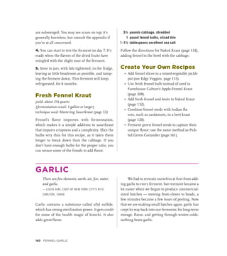 are submerged. You may see scum on top; it’s
generally harmless, but consult the appendix if
you’re at all concerned.
4. You can start to test the ferment on day 7. It’s
ready when the flavors of the dried fruits have
mingled with the slight sour of the ferment.
5. Store in jars, with lids tightened, in the fridge,
leaving as little headroom as possible, and tamp-
ing the ferment down. This ferment will keep,
refrigerated, for 8 months.
Fresh Fennel Kraut
yield: about 2½ quarts
(fermentation vessel: 1 gallon or larger)
technique used: Mastering Sauerkraut (page 53)
Fennel’s flavor improves with fermentation,
which makes it a simple addition to sauerkraut
that imparts crispness and a complexity. Slice the
bulbs very thin for this recipe, as it takes them
longer to break down than the cabbage. If you
don’t have enough bulbs for the proper ratio, you
can mince some of the fronds to add flavor.
3½ pounds cabbage, shredded
1 pound fennel bulbs, sliced thin
1–1½ tablespoons unrefined sea salt
Follow the directions for Naked Kraut (page 132),
adding fennel to the bowl with the cabbage.
Create Your Own Recipes
»
» Add fennel slices to a mixed-vegetable pickle
pot (see Edgy Veggies, page 155).
»
» Use fresh fennel bulb instead of seed in
Farmhouse Culture’s Apple-Fennel Kraut
(page 268).
»
» Add fresh fennel and beets to Naked Kraut
(page 132).
»
» Combine fennel seeds with Indian fla-
vors, such as cardamom, in a beet kraut
(page 120).
»
» Ferment green fennel seeds to capture their
unique flavor; use the same method as Pick-
led Green Coriander (page 161).
GARLIC
There are five elements: earth, air, fire, water,
and garlic.
— LOUIS DIAT, CHEF OF NEW YORK CITY’S RITZ-
CARLTON, 1940S
Garlic contains a substance called allyl sulfide,
which has strong sterilization power. It gets credit
for some of the health magic of kimchi. It also
adds great flavor.
We had to restrain ourselves at first from add-
ing garlic to every ferment, but restraint became a
lot easier when we began to produce commercial-
sized batches — moving from cloves to heads, a
few minutes became a few hours of peeling. Now
that we are making small batches again, garlic has
crept its way back into our ferments; for long-term
storage, flavor, and getting through winter colds,
nothing beats garlic.
180 FENNEL–GARLIC
 