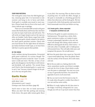YOUR RAW MATERIAL
The word garlic comes from the Old English gar-
leac, meaning spear leek. It is harvested in mid-
summer and hung to dry in barns and sheds.
Fresh garlic is available year-round in most mar-
kets. Choose heads that are firm to the touch; soft
cloves indicate age or spoilage.
There are an estimated 300 varietals with great
names like Nootka Rose and Persian Star, but there
are only two types: hard necks and soft necks. The
soft necks are longer keepers and are the type you
often see braided. Garlic flavors range from mild,
nutty elephant garlic (closely related to the leek) to
the much spicier porcelain varieties. Check with
your local farmer for the Aglio Rosso di Sulmona
(an Italian heirloom Creole type), as we have been
told that it is pretty special when pickled.
IN THE CROCK
Garlic mellows during fermentation. Fermented
garlic paste is delicious. It’s curious, though: The
first thing you’ll notice is that the “sauer” or acidic
taste is mild and sweet. The bite, or heat, of raw
garlic also disappears, but the flavor is still intense
and decidedly, well, garlicky. The second thing
you’ll find is that fermented garlic is a great way
to eat it “raw,” because it doesn’t linger on the pal-
ate in the way raw garlic does.
Garlic Paste
See photo on page 172
yield: about 1 pint
(fermentation vessel: 1 quart)
technique used: Pastes and Bases (page 69)
You’ll want to have this on hand year-round.
When you don’t feel like peeling and mincing
fresh cloves, this paste adds instant garlic flavor
to any dish. Fair warning: Plan on about an hour
of peeling time. It’s worth the effort, though, as
the paste is invaluable as a finishing garnish for
dishes that otherwise call for fresh garlic. We love
it mixed with a little fresh parsley and tossed with
fresh homemade oven-fries just before serving.
6–8 heads garlic, cloves separated
2 teaspoons unrefined sea salt
1. Process the garlic to a paste consistency in a
food processor. This paste has a sticky, thick,
gooey consistency (a plus, as it makes it easier
to keep it submerged). Sprinkle in the salt. Not
much will change after salting, which makes it
difficult to distinguish the brine. Don’t worry — it
will work. (Note: If available, add 1–2 tablespoons
of fermented brine. This will add a little juice and
jumpstart the process. Do not add water.)
2. Press the paste down into a quart jar. Top with
a quart-sized ziplock bag. Press the plastic down
onto the surface of the ferment, fill it with water,
and seal.
3. Set the jar aside on a baking sheet to fer-
ment, somewhere nearby, out of direct sunlight,
and cool, for 14 to 21 days. Check daily to make
sure the paste is submerged. You may see scum
on top; it’s generally harmless, but consult the
appendix if you’re at all concerned.
4. You can start to test the ferment on day 14.
It’s ready when the garlic is milder than when it
was raw and has some acidity.
5. When it’s ready, tighten the lid, then store in
the fridge; it will keep, refrigerated, for 1 year,
though you will use it up much sooner than that.
Garlic 181
 