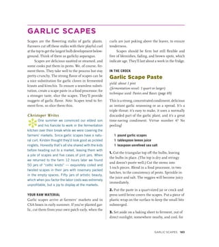 GARLIC SCAPES
Scapes are the flowering stalks of garlic plants.
Farmers cut off these stalks with their playful curl
at the top to get the largest bulb development below-
ground. Think of them as garlicky asparagus.
Scapes are delicious sautéed or steamed, and
some cooks put them in pesto. We, of course, fer-
ment them. They take well to the process but stay
pretty crunchy. The strong flavor of scapes can be
a nice substitution for garlic cloves in fermented
krauts and kimchis. To ensure a seamless substi-
tution, create a scape paste in a food processor; for
a stronger taste, slice the scapes. They’ll provide
nuggets of garlic flavor. Note: Scapes tend to fer-
ment firm, so slice them thin.
Christoper Writes
*
One summer we convinced our eldest son
and his fiancée to work in the fermentation
kitchen over their break while we were covering the
farmers’ markets. Since garlic scapes have a natu-
ral curl, Kirsten thought they’d look good as pickled
ringlets. Honestly that’s all she shared with the kids
before heading out to a market, leaving them with
a pile of scapes and five cases of pint jars. When
we returned to the farm 12 hours later we found
50 jars of “celtic knots” — exquisitely coiled and
twisted scapes in their jars with rosemary packed
in the empty spaces. Fifty jars of artistic beauty,
which when you factor the labor costs was extremely
unprofitable, but a joy to display at the markets.
YOUR RAW MATERIAL
Garlic scapes arrive at farmers’ markets and in
CSA boxes in early summer. If you’ve planted gar-
lic, cut them from your own patch early, when the
curls are just poking above the leaves, to ensure
tenderness.
Scapes should be firm but still flexible and
free of blemishes, fading, and brown spots, which
indicate age. They’ll last about a week in the fridge.
IN THE CROCK
Garlic Scape Paste
yield: about 1 pint
(fermentation vessel: 1 quart or larger)
technique used: Pastes and Bases (page 69)
This is a strong, concentrated condiment, delicious
as instant garlic seasoning or as a spread. It’s a
triple threat: it’s easy to make, it uses a normally
discarded part of the garlic plant, and it’s a great
time-saving condiment. Virtue number 4? No
peeling!
1 pound garlic scapes
1 tablespoon lemon juice
1 teaspoon unrefined sea salt
1. Cut the triangular top off the bulbs, leaving
the bulbs in place. (The top is dry and stringy
and doesn’t purée well.) Cut the stems into
1-inch pieces. Blend in a food processor, in two
batches, to the consistency of pesto. Sprinkle in
the juice and salt. The veggies will become juicy
immediately.
2. Put the paste in a quart-sized jar or crock and
press until brine covers the scapes. Put a piece of
plastic wrap on the surface to keep the small bits
submerged.
3. Set aside on a baking sheet to ferment, out of
direct sunlight, somewhere nearby, and cool, for
GARLIC SCAPES 183
 