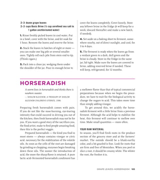 2–3 dozen grape leaves
2–3 cups Basic Brine (½ cup unrefined sea salt to
1 gallon unchlorinated water)
1. Rinse freshly picked leaves in cool water. Put
in a bowl, cover with the brine, and let soak for
1 hour. Remove the leaves and reserve the brine.
2. Stack the leaves in batches of eight or more —
you can make one big pile or several smaller
ones. Tightly roll each pile from stem end to tip.
(Think cigars.)
3. Pack into a clean jar, wedging them under
the shoulder of the jar. Pour in enough brine to
cover the leaves completely. Cover loosely. Store
any leftover brine in the fridge (it will keep for a
week; discard thereafter and make a new batch,
if needed).
4. Set aside on a baking sheet to ferment, some-
where nearby, out of direct sunlight, and cool, for
3 to 4 days.
5. The ferment is ready when the leaves go from
a verdant green to a dark, dull green and the
brine is cloudy. Store in the fridge in the same
jar, lid tight. Make sure the leaves are covered in
brine, adding reserved brine if needed. These
will keep, refrigerated, for 12 months.
HORSERADISH
A worm lives in horseradish and thinks there is
nowhere sweeter.
— SHOLEM ALEICHEM, A TREASURY OF SHOLEM
ALEICHEM CHILDREN’S STORIES, 1996
Preparing fresh horseradish comes with pain.
If you do not like the nose-burning, eye-tearing
intensity that could succeed in driving you out of
the kitchen, then fresh horseradish may not be for
you. If you want a good story of the sacrifices you,
the food artist, make to feed people amazing food,
then this is the perfect veggie.
Prepared horseradish — the kind you find in
most stores — always contains vinegar or citric
acid, necessary for the stabilization of the volatile
oils. As soon as the cells of the root are damaged
by grinding or chopping, enzymes begin breaking
down these oils. The sooner the introduction of
acid, the more the sharp flavor is retained. A pure
lactic acid–fermented horseradish condiment has
a mellower flavor than that of typical commercial
preparations because when we begin the proce-
dure, we have to wait for the biological activity to
change the sugars to acid. This takes more time
than simply adding vinegar.
To get around this, we acidify the horse­
radish ferment with a little brine from a previous
ferment. Although the acid helps to stabilize the
heat, this ferment will continue to mellow over
time. Make small quantities — more often.
YOUR RAW MATERIAL
In season, you’ll find fresh roots in the produce
section of the grocery store and at the farmers’
market. The outside should be a khaki-earthy
color, and a bit gnarled is fine. Look for roots that
are firm and free of blemishes. When you peel or
slice a root, it should be creamy white. The whiter
the root, the fresher it is.
Grape Leaves–Horseradish 185
 