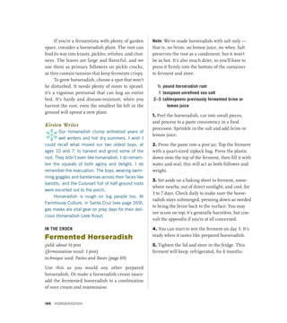 If you’re a fermentista with plenty of garden
space, consider a horseradish plant. The root can
find its way into krauts, pickles, relishes, and chut-
neys. The leaves are large and flavorful, and we
use them as primary followers on pickle crocks,
as they contain tannins that keep ferments crispy.
To grow horseradish, choose a spot that won’t
be disturbed. It needs plenty of room to sprawl:
it’s a vigorous perennial that can hog an entire
bed. It’s hardy and disease-resistant; when you
harvest the root, even the smallest bit left in the
ground will sprout a new plant.
Kirsten Writes
*
Our horseradish clump withstood years of
wet winters and hot dry summers. I wish I
could recall what moved our two oldest boys, at
ages 10 and 7, to harvest and grind some of the
root. They didn’t even like horseradish. I do remem-
ber the squeals of both agony and delight. I do
remember the evacuation. The boys, wearing swim-
ming goggles and bandannas across their faces like
bandits, and the Cuisinart full of half-ground roots
were escorted out to the porch.
Horseradish is rough on big people too. At
Farmhouse Culture, in Santa Cruz (see page 269),
gas masks are vital gear on prep days for their deli-
cious Horseradish-Leek Kraut.
IN THE CROCK
Fermented Horseradish
yield: about ½ pint
(fermentation vessel: 1 pint)
technique used: Pastes and Bases (page 69)
Use this as you would any other prepared
horseradish. Or make a horseradish cream sauce:
add the fermented horseradish to a combination
of sour cream and mayonnaise.
Note: We’ve made horseradish with salt only —
that is, no brine, no lemon juice, no whey. Salt
preserves the root as a condiment, but it won’t
be as hot. It’s also much drier, so you’ll have to
press it firmly into the bottom of the container
to ferment and store.
½ pound horseradish root
1 teaspoon unrefined sea salt
2–3 tablespoons previously fermented brine or
lemon juice
1. Peel the horseradish, cut into small pieces,
and process to a paste consistency in a food
processor. Sprinkle in the salt and add brine or
lemon juice.
2. Press the paste into a pint jar. Top the ferment
with a quart-sized ziplock bag. Press the plastic
down onto the top of the ferment, then fill it with
water and seal; this will act as both follower and
weight.
3. Set aside on a baking sheet to ferment, some-
where nearby, out of direct sunlight, and cool, for
3 to 7 days. Check daily to make sure the horse-
radish stays submerged, pressing down as needed
to bring the brine back to the surface. You may
see scum on top; it’s generally harmless, but con-
sult the appendix if you’re at all concerned.
4. You can start to test the ferment on day 3. It’s
ready when it tastes like prepared horseradish.
5. Tighten the lid and store in the fridge. This
ferment will keep, refrigerated, for 6 months.
186 HORSERADISH
 