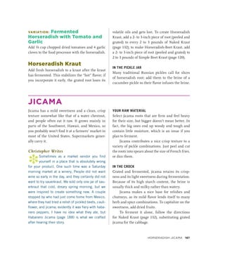 VARIATION: Fermented
Horseradish with Tomato and
Garlic
Add ⅓ cup chopped dried tomatoes and 4 garlic
cloves to the food processor with the horseradish.
Horseradish Kraut
Add fresh horseradish to a kraut after the kraut
has fermented. This stabilizes the “hot” flavor; if
you incorporate it early, the grated root loses its
volatile oils and gets lost. To create Horseradish
Kraut, add a 2- to 3-inch piece of root (peeled and
grated) to every 2 to 3 pounds of Naked Kraut
(page 132); to make Horseradish-Beet Kraut, add
a 2- to 3-inch piece of root (peeled and grated) to
2 to 3 pounds of Simple Beet Kraut (page 120).
IN THE PICKLE JAR
Many traditional Russian pickles call for slices
of horseradish root; add them to the brine of a
cucumber pickle so their flavor infuses the brine.
JICAMA
Jicama has a mild sweetness and a clean, crisp
texture somewhat like that of a water chestnut,
and people often eat it raw. It grows mainly in
parts of the Southwest, Hawaii, and Mexico, so
you probably won’t find it at a farmers’ market in
most of the United States. Supermarkets gener-
ally carry it.
Christopher Writes
*
Sometimes as a market vendor you find
yourself in a place that is absolutely wrong
for your product. One such time was a Saturday
morning market at a winery. People did not want
wine so early in the day, and they certainly did not
want to try sauerkraut. We sold only one jar of sau-
erkraut that cold, dreary spring morning, but we
were inspired to create something new. A couple
stopped by who had just come home from Mexico,
where they had tried a relish of pickled beets, cauli-
flower, and jicama; evidently it was fiery with haba-
nero peppers. I have no idea what they ate, but
Habanero Jicama (page 188) is what we crafted
after hearing their story.
YOUR RAW MATERIAL
Select jicama roots that are firm and feel heavy
for their size, but bigger doesn’t mean better. In
fact, the big ones end up woody and tough and
contain little moisture, which is an issue if you
plan to ferment.
Jicama contributes a nice crisp texture to a
variety of pickle combinations. Just peel and cut
the roots into spears about the size of French fries,
or dice them.
IN THE CROCK
Grated and fermented, jicama retains its crisp-
ness and its light sweetness during fermentation.
Because of its high starch content, the brine is
usually thick and milky rather than watery.
Jicama makes a nice base for relishes and
chutneys, as its mild flavor lends itself to many
herb and spice combinations. To capitalize on the
sweetness, add dried fruits.
To ferment it alone, follow the directions
for Naked Kraut (page 132), substituting grated
jicama for the cabbage.
Horseradish–Jicama 187
 
