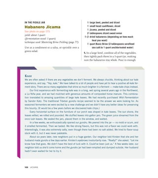 IN THE PICKLE JAR
Habanero Jicama
See photo on page 173
yield: about 1 quart
(fermentation vessel: 1 quart)
technique used: Mastering Brine Pickling (page 77)
Use as a condiment or a salsa, or sprinkle over a
green salad.
1 large beet, peeled and diced
1 small head cauliflower, diced
1 jicama, peeled and diced
2 tablespoons diced sweet onion
1–2 dried habaneros (depending on how much
heat you want)
1 quart Basic Brine (2 tablespoons unrefined
sea salt to 1 quart unchlorinated water)
1. In a large bowl, combine all of the vegetables,
then tightly pack them in a 1-quart jar, making
sure the habaneros stay whole. Pour in enough
Kale
We are often asked if there are any vegetables we don’t ferment. We always chuckle, thinking about our kale
experience, and say, “Yep, kale.” We have talked to a lot of people and have yet to hear a positive all-kale fer-
ment story. There are so many vegetables that shine so much brighter in a ferment — make kale chips instead.
Our first experience with fermenting kale was in a long, wet spring several years ago in the Northwest,
a La Niña year, and we had mulched with generous amounts of composted horse manure. This combina-
tion translated to amazing quantities of large kale leaves. We had recently purchased Wild Fermentation
by Sandor Katz. The traditional Tibetan gundru recipe seemed to be the answer we were looking for. As
seasoned fermenters we were excited by a new challenge and we didn’t have any better ideas for preserving
this bounty. (It would be a few years before we discovered kale chips.)
Every horizontal surface on the furniture of our porch was draped in kale leaves. The sun shone, the
leaves wilted, we rolled and pounded. We stuffed leaves into gallon jars. The green juice streamed from the
once lush leaves. We sealed the jars, placed them in the window, and waited.
In a few weeks, we enthusiastically opened our gundru. We peered into the jar — no mold or scum, and
it smelled fermented. Then we tasted. We like strong flavors, but this was not a flavor we could work with.
Interestingly, it was also extremely salty, even though there had been no salt added. We tried to flavor soup
stock with it, but it was never palatable.
About six years later, new neighbors put in a huge garden. Our neighbor told Kirsten that she and her
husband made gundru a few days earlier. Kirsten’s eyebrows involuntarily rose. “Really?” she asked. “Let me
know how that goes. We didn’t have the best of luck with it. Could’ve been just us.” A few weeks later, our
neighbor told us she’d come home and the gundru jar had been emptied and dumped outside. Her husband
hadn’t even waited for her to try it.
188 JICAMA
 