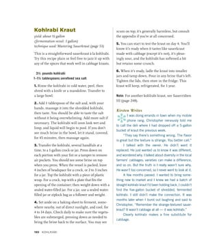 Kohlrabi Kraut
yield: about ½ gallon
(fermentation vessel: 1 gallon)
technique used: Mastering Sauerkraut (page 53)
This is a straightforward sauerkraut à la kohlrabi.
Try this recipe plain or feel free to jazz it up with
any of the spices that work well in cabbage krauts.
3½ pounds kohlrabi
1–1½ tablespoons unrefined sea salt
1. Rinse the kohlrabi in cold water, peel, then
shred with a knife or a mandoline. Transfer to
a large bowl.
2. Add 1 tablespoon of the salt and, with your
hands, massage it into the shredded kohlrabi,
then taste. You should be able to taste the salt
without it being overwhelming. Add more salt if
necessary. The kohlrabi will soon look wet and
limp, and liquid will begin to pool. If you don’t
see much brine in the bowl, let it stand, covered,
for 45 minutes, then massage again.
3. Transfer the kohlrabi, several handfuls at a
time, to a 1-gallon crock or jar. Press down on
each portion with your fist or a tamper to remove
air pockets. You should see some brine on top
when you press. When the vessel is packed, leave
4 inches of headspace for a crock, or 2 to 3 inches
for a jar. Top the kohlrabi with a piece of plastic
wrap. For a crock, top with a plate that fits the
opening of the container; then weight down with a
sealed water-filled jar. For a jar, use a sealed water-
filled jar or ziplock bag as a follower and weight.
4. Set aside on a baking sheet to ferment, some-
where nearby, out of direct sunlight, and cool, for
4 to 14 days. Check daily to make sure the vegeta-
bles are submerged, pressing down as needed to
bring the brine back to the surface. You may see
scum on top; it’s generally harmless, but consult
the appendix if you’re at all concerned.
5. You can start to test the kraut on day 4. You’ll
know it’s ready when it tastes like sauerkraut
made with cabbage (except it’s not), it’s pleas-
ingly sour, and the kohlrabi has softened a bit
but retains some crunch.
6. When it’s ready, ladle the kraut into smaller
jars and tamp down. Pour in any brine that’s left.
Tighten the lids, then store in the fridge. This
kraut will keep, refrigerated, for 1 year.
Note: For another kohlrabi kraut, see Sauerrüben
III (page 248).
Kirsten Writes
*
I was doing errands in town when my mobile
phone rang. Christopher nervously told me
to call the deli where I had dropped off a 5-gallon
bucket of kraut the previous week.
“They say there’s something wrong. The flavor
is great but the texture is strange. You better call.”
I talked with the owner. He didn’t want it
replaced. He just wanted us to know it was different,
and wondered why. I talked about diversity in the local
farmers’ cabbages; varieties can make a difference,
and so on. But the truth is I really wasn’t sure why.
He wasn’t too concerned, so I never went to look at it.
A few months passed. I wanted to bring some-
thing new to market and I knew we had a batch of
straight kohlrabi kraut I’d been holding back. I couldn’t
find the five-gallon bucket of shredded, fermented
kohlrabi. I still didn’t make the connection. It was
months later when I burst out laughing and said to
Christopher, “Remember the strange-textured sauer­
kraut? It wasn’t cabbage at all — it was kohlrabi.”
Clearly kohlrabi makes a fine substitute for
cabbage.
190 Kohlrabi
 