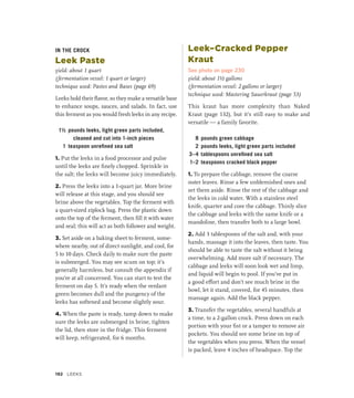IN THE CROCK
Leek Paste
yield: about 1 quart
(fermentation vessel: 1 quart or larger)
technique used: Pastes and Bases (page 69)
Leeks hold their flavor, so they make a versatile base
to enhance soups, sauces, and salads. In fact, use
this ferment as you would fresh leeks in any recipe.
1½ pounds leeks, light green parts included,
cleaned and cut into 1-inch pieces
1 teaspoon unrefined sea salt
1. Put the leeks in a food processor and pulse
until the leeks are finely chopped. Sprinkle in
the salt; the leeks will become juicy immediately.
2. Press the leeks into a 1-quart jar. More brine
will release at this stage, and you should see
brine above the vegetables. Top the ferment with
a quart-sized ziplock bag. Press the plastic down
onto the top of the ferment, then fill it with water
and seal; this will act as both follower and weight.
3. Set aside on a baking sheet to ferment, some-
where nearby, out of direct sunlight, and cool, for
5 to 10 days. Check daily to make sure the paste
is submerged. You may see scum on top; it’s
generally harmless, but consult the appendix if
you’re at all concerned. You can start to test the
ferment on day 5. It’s ready when the verdant
green becomes dull and the pungency of the
leeks has softened and become slightly sour.
4. When the paste is ready, tamp down to make
sure the leeks are submerged in brine, tighten
the lid, then store in the fridge. This ferment
will keep, refrigerated, for 6 months.
Leek–Cracked Pepper
Kraut
See photo on page 230
yield: about 1½ gallons
(fermentation vessel: 2 gallons or larger)
technique used: Mastering Sauerkraut (page 53)
This kraut has more complexity than Naked
Kraut (page 132), but it’s still easy to make and
versatile — a family favorite.
8 pounds green cabbage
2 pounds leeks, light green parts included
3–4 tablespoons unrefined sea salt
1–2 teaspoons cracked black pepper
1. To prepare the cabbage, remove the coarse
outer leaves. Rinse a few unblemished ones and
set them aside. Rinse the rest of the cabbage and
the leeks in cold water. With a stainless steel
knife, quarter and core the cabbage. Thinly slice
the cabbage and leeks with the same knife or a
mandoline, then transfer both to a large bowl.
2. Add 3 tablespoons of the salt and, with your
hands, massage it into the leaves, then taste. You
should be able to taste the salt without it being
overwhelming. Add more salt if necessary. The
cabbage and leeks will soon look wet and limp,
and liquid will begin to pool. If you’ve put in
a good effort and don’t see much brine in the
bowl, let it stand, covered, for 45 minutes, then
massage again. Add the black pepper.
3. Transfer the vegetables, several handfuls at
a time, to a 2-gallon crock. Press down on each
portion with your fist or a tamper to remove air
pockets. You should see some brine on top of
the vegetables when you press. When the vessel
is packed, leave 4 inches of headspace. Top the
192 LEEKS
 