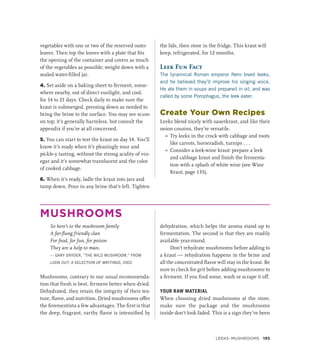 vegetables with one or two of the reserved outer
leaves. Then top the leaves with a plate that fits
the opening of the container and covers as much
of the vegetables as possible; weight down with a
sealed water-filled jar.
4. Set aside on a baking sheet to ferment, some-
where nearby, out of direct sunlight, and cool,
for 14 to 21 days. Check daily to make sure the
kraut is submerged, pressing down as needed to
bring the brine to the surface. You may see scum
on top; it’s generally harmless, but consult the
appendix if you’re at all concerned.
5. You can start to test the kraut on day 14. You’ll
know it’s ready when it’s pleasingly sour and
pickle-y tasting, without the strong acidity of vin-
egar and it’s somewhat translucent and the color
of cooked cabbage.
6. When it’s ready, ladle the kraut into jars and
tamp down. Pour in any brine that’s left. Tighten
the lids, then store in the fridge. This kraut will
keep, refrigerated, for 12 months.
Leek Fun Fact
The tyrannical Roman emperor Nero loved leeks,
and he believed they’d improve his singing voice.
He ate them in soups and prepared in oil, and was
called by some Porophagus, the leek eater.
Create Your Own Recipes
Leeks blend nicely with sauerkraut, and like their
onion cousins, they’re versatile.
»
» Try leeks in the crock with cabbage and roots
like carrots, horseradish, turnips . . .
»
» Consider a leek-wine kraut: prepare a leek
and cabbage kraut and finish the fermenta-
tion with a splash of white wine (see Wine
Kraut, page 135).
MUSHROOMS
So here’s to the mushroom family
A far-flung friendly clan
For food, for fun, for poison
They are a help to man.
— GARY SNYDER, “THE WILD MUSHROOM,” FROM
LOOK OUT: A SELECTION OF WRITINGS, 2002
Mushrooms, contrary to our usual recommenda-
tion that fresh is best, ferment better when dried.
Dehydrated, they retain the integrity of their tex-
ture, flavor, and nutrition. Dried mushrooms offer
the ferementista a few advantages. The first is that
the deep, fragrant, earthy flavor is intensified by
dehydration, which helps the aroma stand up to
fermentation. The second is that they are readily
available year-round.
Don’t rehydrate mushrooms before adding to
a kraut — rehydration happens in the brine and
all the concentrated flavor will stay in the kraut. Be
sure to check for grit before adding mushrooms to
a ferment. If you find some, wash or scrape it off.
YOUR RAW MATERIAL
When choosing dried mushrooms at the store,
make sure the package and the mushrooms
inside don’t look faded. This is a sign they’ve been
Leeks–Mushrooms 193
 