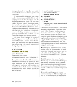 sitting on the shelf too long. The most widely
available dried varieties are shiitakes, porcini, and
chanterelles.
If you cannot find shiitakes in your regular
market, check an Asian market. Look in the pack-
age (they are usually clear plastic); you want the
mushrooms with thick, ridged caps and white
cracks. These are grade-A mushrooms, some-
times called hana, which is Japanese for “flower.”
They are more flavorful than the thinner, brown-
capped shiitakes. Chanterelles have a gold-apricot
color that befits their fruity flavor. Porcini mush-
rooms are also large, meaty mushrooms that are
generally sliced before they are dried. Look for
chanterelles and porcini in specialty markets.
Of course there is always the option of
dehydrating your own mushrooms. Whether
you stumbled across a seasonal deal at the mar-
ket or have wildcrafted your own (see Foraged
Vegetables on page 258), you will be guaranteed
fresh quality mushrooms.
IN THE PICKLE JAR
Pickled Shiitake
yyield: about 1 quart
(fermentation vessel: 1 quart)
technique used: Mastering Brine Pickling (page 77)
These pickles are made with shiitake mushrooms,
but the flavors in the recipe are versatile and other
dried mushrooms can be substituted. When
selecting dried mushrooms to brine-pickle, you
want them whole. Sliced, crushed, or shriveled
mushrooms could mean inferior quality and
won’t brine well.
3 cups dried shiitake mushrooms
1 quart unchlorinated water
1 tablespoon unrefined sea salt
2–3 cloves garlic
1 teaspoon peppercorns
2–3 whole dried red chiles
1 bay leaf
		 Grape, sour cherry, oak, or horseradish leaves
(optional)
1. Place the dried mushrooms in a bowl with the
water and set aside for 2 to 3 hours. The mush-
rooms will be plump and rehydrated, and the
liquid will be a translucent earthy brown, like a
broth. This is the liquid for the pickling brine.
Drain this amber liquid into a large bowl, reserv-
ing the mushrooms, then strain the liquid for
any grit. Stir the salt into this liquid. Inspect the
now-plump mushrooms for bits of sand. Also
check the stems: if they are woody, remove them
and pickle just the caps.
2. Pack the garlic, peppercorns, chiles, and bay
leaf into a quart jar, alternating with the mush-
rooms; pour in enough brine to cover. Store any
leftover brine in the fridge (it will keep for a
week; discard thereafter and make a new batch,
if needed).
3. Add the grape or other leaves, if you have
them, to keep the mushrooms from bobbing up.
Note: Because mushrooms are soft, the leaves
won’t crisp the mushrooms but will help keep
them somewhat firm. If you don’t have leaves,
top with a sealed, water-filled ziplock bag. Cover
loosely.
4. Set aside on a baking sheet to ferment,
somewhere nearby, out of direct sunlight, and
cool, for 7 to 10 days. During the fermentation
194 MUSHROOMS
 