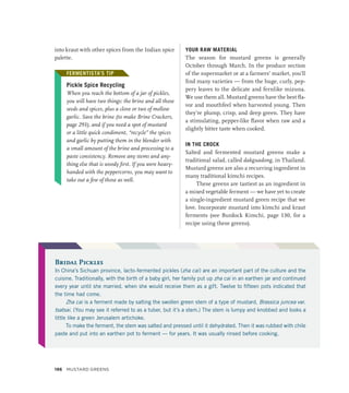 into kraut with other spices from the Indian spice
palette.
FERMENTISTA’S TIP
Pickle Spice Recycling
When you reach the bottom of a jar of pickles,
you will have two things: the brine and all those
seeds and spices, plus a clove or two of mellow
garlic. Save the brine (to make Brine Crackers,
page 293), and if you need a spot of mustard
or a little quick condiment, “recycle” the spices
and garlic by putting them in the blender with
a small amount of the brine and processing to a
paste consistency. Remove any stems and any-
thing else that is woody first. If you were heavy-
handed with the peppercorns, you may want to
take out a few of those as well.
YOUR RAW MATERIAL
The season for mustard greens is generally
October through March. In the produce section
of the supermarket or at a farmers’ market, you’ll
find many varieties — from the huge, curly, pep-
pery leaves to the delicate and fernlike mizuna.
We use them all. Mustard greens have the best fla-
vor and mouthfeel when harvested young. Then
they’re plump, crisp, and deep green. They have
a stimulating, pepper-like flavor when raw and a
slightly bitter taste when cooked.
IN THE CROCK
Salted and fermented mustard greens make a
traditional salad, called dakguadong, in Thailand.
Mustard greens are also a recurring ingredient in
many traditional kimchi recipes.
These greens are tastiest as an ingredient in
a mixed vegetable ferment — we have yet to create
a single-ingredient mustard green recipe that we
love. Incorporate mustard into kimchi and kraut
ferments (see Burdock Kimchi, page 130, for a
recipe using these greens).
FERMENTISTA’S TIP
Bridal Pickles
In China’s Sichuan province, lacto-fermented pickles (zha cai) are an important part of the culture and the
cuisine. Traditionally, with the birth of a baby girl, her family put up zha cai in an earthen jar and continued
every year until she married, when she would receive them as a gift. Twelve to fifteen pots indicated that
the time had come.
Zha cai is a ferment made by salting the swollen green stem of a type of mustard, Brassica juncea var.
tsatsai. (You may see it referred to as a tuber, but it’s a stem.) The stem is lumpy and knobbed and looks a
little like a green Jerusalem artichoke.
To make the ferment, the stem was salted and pressed until it dehydrated. Then it was rubbed with chile
paste and put into an earthen pot to ferment — for years. It was usually rinsed before cooking.
196 Mustard Greens
 
