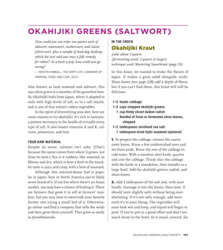 OKAHIJIKI GREENS (SALTWORT)
How could you not order one packet each of
saltwort, sneezewort, motherwort, and Saint-
John’s-wort, plus a sample of mad-dog skullcap,
which the text said was once a folk remedy
for rabies? At a buck a pop, how could you go
wrong?
— KRISTIN KIMBALL, THE DIRTY LIFE: A MEMOIR OF
FARMING, FOOD, AND LOVE, 2010
Also known as land seaweed and saltwort, this
succulent green is a member of the goosefoot fam-
ily. Okahijiki hails from Japan, where it adapted to
soils with high levels of salt, as in a salt marsh,
and is one of that nation’s oldest vegetables.
In the spirit of diversifying your diet, here are
some reasons to try okahijiki: It’s rich in laminin,
a protein necessary to the health of virtually every
type of cell. It also boasts vitamins A and K, cal-
cium, potassium, and iron.
YOUR RAW MATERIAL
Despite its name, saltwort isn’t salty. (That’s
because the name comes from where it grows, not
from its taste.) Nor is it rubbery, like seaweed, or
fibrous and dry, which is how it feels to the touch.
Its taste is juicy and crisp, with a hint of mustard.
Although this nutrient-dense leaf is popu-
lar in Japan, here in North America you’ve likely
never heard of it. If you live where there’s an Asian
market, you may have a chance of finding it. There
are farmers that grow it to sell at farmers’ mar-
kets, but you may have to sweet-talk your favorite
farmer into trying a small bed of it. Otherwise,
go online and find a company that sells the seeds
and then grow them yourself. They grow as easily
as (tumble)weeds.
IN THE CROCK
Okahijiki Kraut
yield: about 2 quarts
(fermenting vessel: 2 quarts or larger)
technique used: Mastering Sauerkraut (page 53)
In this kraut, we wanted to evoke the flavors of
Japan. It makes a great salad alongside sushi.
Shiso leaves (see page 228) add a depth of flavor,
but if you can’t find them, this kraut will still be
delicious.
1–2 heads cabbage
1–2 cups chopped okahijiki greens
1 cup thinly sliced daikon radish
		 Handful of fresh or fermented shiso leaves,
chopped
1–2 tablespoons unrefined sea salt
1 tablespoon dried hijiki seaweed (optional)
1. To prepare the cabbage, remove the coarse
outer leaves. Rinse a few unblemished ones and
set them aside. Rinse the rest of the cabbage in
cold water. With a stainless steel knife, quarter
and core the cabbage. Thinly slice the cabbage
with the knife or a mandoline, then transfer to a
large bowl. Add the okahijiki greens, radish, and
shiso leaves.
2. Add 1 tablespoon of the salt and, with your
hands, massage it into the leaves, then taste. It
should taste slightly salty without being over-
whelming. If it’s not salty enough, add more
until it’s to your liking. The vegetables will
soon look wet and limp, and liquid will begin to
pool. If you’ve put in a good effort and don’t see
much brine in the bowl, let it stand, covered, for
Okahijiki Greens (Saltwort) 197
 