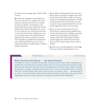 45 minutes, then massage again. Add the hijiki,
if using.
3. Transfer the vegetables, a few handfuls at a
time, to a 2-quart jar or a 1-gallon crock, press-
ing down as you go with your fist or a tamper
to remove air pockets. You should see some
brine on top when you press. When the vessel is
packed, leave 4 inches of headspace for a crock,
or 2 to 3 inches for a jar. Top the kraut with one
or two of the reserved outer cabbage leaves. For
a crock, top the leaves with a plate that fits the
opening of the container and covers as much
of the vegetables as possible; then weight down
with a sealed water-filled jar. For a jar, use a
sealed water-filled jar or ziplock bag as a follower-
weight combination.
4. Set aside on a baking sheet to ferment, some-
where nearby, out of direct sunlight, and cool, for
10 to 21 days. Check daily to make sure the veg-
etables are submerged, pressing down as needed
to bring the brine back to the surface. You may
see scum on top; it’s generally harmless, but con-
sult the appendix if you’re at all concerned.
5. You can start to test the kraut on day 10.
You’ll know it’s ready when the vegetables have
turned a drab color and the cabbage is somewhat
translucent; it’s pleasingly sour and pickle-y
tasting, without the strong acidity of vinegar;
and the veggies have softened a bit but retain
some crunch. Ferment longer if more acidity is
desired.
6. Store in jars, with lids tightened, in the fridge.
This kraut will keep, refrigerated, for 1 year.
When the Going Gets Tough . . . the Tough Ferment!
Tumbleweed is a cousin of okahijiki and also edible. Sometimes called Russian thistle, tumbleweed was a
valuable food in the driest period in American history, when our prairies were parched almost beyond imagi-
nation and were termed the Dust Bowl. At first tumbleweeds were fermented in salt as silage for animals,
but after years of drought, tumbleweed kraut became food for humans. Timothy Egan writes in The Worst
Hard Time, “Ezra and Goldie Lowery came up with the idea to can thistles in brine . . . they were good for
you. High in iron and chlorophyll. Cimarron County declared a Russian Thistle Week, with county officials
urging people who were on relief to get out to the fields and help folks harvest tumbleweeds.”
198 Okahijiki Greens (Saltwort)
 