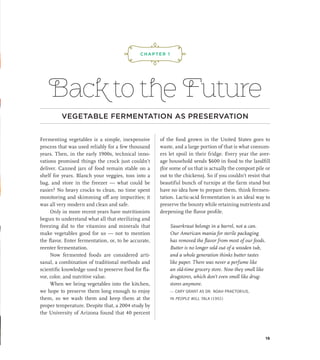 Back to the Future
VEGETABLE FERMENTATION AS PRESERVATION
Fermenting vegetables is a simple, inexpensive
process that was used reliably for a few thousand
years. Then, in the early 1900s, technical inno-
vations promised things the crock just couldn’t
deliver. Canned jars of food remain stable on a
shelf for years. Blanch your veggies, toss into a
bag, and store in the freezer — what could be
easier? No heavy crocks to clean, no time spent
monitoring and skimming off any impurities; it
was all very modern and clean and safe.
Only in more recent years have nutritionists
begun to understand what all that sterilizing and
freezing did to the vitamins and minerals that
make vegetables good for us — not to mention
the flavor. Enter fermentation, or, to be accurate,
reenter fermentation.
Now fermented foods are considered arti-
sanal, a combination of traditional methods and
scientific knowledge used to preserve food for fla-
vor, color, and nutritive value.
When we bring vegetables into the kitchen,
we hope to preserve them long enough to enjoy
them, so we wash them and keep them at the
proper temperature. Despite that, a 2004 study by
the University of Arizona found that 40 percent
of the food grown in the United States goes to
waste, and a large portion of that is what consum-
ers let spoil in their fridge. Every year the aver-
age household sends $600 in food to the landfill
(for some of us that is actually the compost pile or
out to the chickens). So if you couldn’t resist that
beautiful bunch of turnips at the farm stand but
have no idea how to prepare them, think fermen-
tation. Lactic-acid fermentation is an ideal way to
preserve the bounty while retaining nutrients and
deepening the flavor profile.
Sauerkraut belongs in a barrel, not a can.
Our American mania for sterile packaging
has removed the flavor from most of our foods.
Butter is no longer sold out of a wooden tub,
and a whole generation thinks butter tastes
like paper. There was never a perfume like
an old-time grocery store. Now they smell like
­
drugstores, which don’t even smell like drug-
stores anymore.
— CARY GRANT AS DR. NOAH PRAETORIUS,
IN PEOPLE WILL TALK (1951)
¡,J,!
CHAPTER 1
19
 