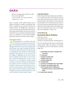 OKRA
Sternest are the guardians of Hindi: can alien
okra ever taste of bhindi?
— MUKUL KESAVAN, CIVIL LINES: NEW WRITING
FROM INDIA, VOL. 4, 2001
Okra, a member of the mallow family, has its
origins in Ethiopia, in Sudan, and along the Nile
River. It’s popular in the cuisines of western and
northern Africa, the Middle East, and India. It
came to the Americas and the West Indies via the
slave trade and took hold in the warmer climates.
You’ll find it in any number of regional Southern
stews as a thickener. In much of the English-
speaking world, okra is known as lady’s fingers.
Christopher Writes
*
My grandparents on my father’s side lived
on a small farm a few miles outside our farm
town, but it seemed like the boonies to me. Grandpa
Shockey retired from the Coca Cola bottling plant
after 50 years. That’s right, he worked the same job
his whole life. When they retired, Grandpa focused
on his big garden, which was over an acre and grew
everything, including okra. For me, okra fell into
the category of vegetables that are fine as long as
they are breaded and fried within an inch of their
lives. I would help Grandpa pick “a mess” of okra
and then run it in to Grandma in the late morning
so that she could start it soaking in buttermilk from
the neighbor. By lunch the heat and humidity of
a Missouri summer would force Grandpa and me
into their small farmhouse, where Grandma would
have a pile of fried okra draining on paper towels.
Through trial and error I learned to favor the small
ones that would be reliably cooked through.
YOUR RAW MATERIAL
Select okra pods that are bright green and hefty —
2 to 3 inches long. These are immature, but also
tastier than their older mates in the bin. The fruit
becomes fibrous and woody as it ripens (after all,
okra belongs to the same family as jute and cot-
ton). Stay away from pods that look dry and have
blemishes or black spots. Make your pickles soon
after you bring them home; even in the fridge,
they start to degrade in a day or two.
IN THE PICKLE JAR
Curried Okra Pickles
yield: about 1 quart
(fermentation vessel: 1 quart)
technique used: Mastering Brine Pickling (page 77)
The curry powder gives this brine a unique yellow
cloudy quality. When the pickles are all gone,
use the leftover brine to make delicious crackers
(page 293).
1 pound whole okra pods (or enough to fill a
1-quart jar)
2 cloves garlic
1 teaspoon coriander seed
1 teaspoon cumin seed
1 teaspoon peppercorns
4–5 dried tomatoes
½ red onion, cut lengthwise into a few wedges
1–2 teaspoons curry powder (page 124)
1 quart Cucumber Brine (3 tablespoons
unrefined sea salt to 1 quart unchlorinated
water)
1 or 2 grape leaves (optional)
Okra 199
 