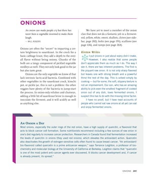 ONIONS
An onion can make people cry but there has
never been a vegetable invented to make them
laugh.
— WILL ROGERS
Onions are often the “secret” to imparting a cer-
tain brightness to sauerkraut. In the crock for a
basic cabbage kraut, they add a depth to the over-
all flavor without being oniony. Chunks of the
bulb are a tangy component of pickled vegetable
medleys as well. They not only look good in the jar
but also taste great.
Onions are the only vegetable we know of that
lack intrinsic lactic-acid bacteria. Combined with
other vegetables in the sauerkraut crock, kimchi
pot, or pickle jar, this is not a problem: the other
veggies have plenty of the bacteria to jump-start
the process. In onion-only relishes and chutneys,
adding a little bit of sauerkraut brine is enough to
inoculate the ferment, and it will acidify as well
as anything else.
We have yet to meet a member of the onion
clan that does not do a fantastic job in a ferment:
red, yellow, white, sweet, shallots, chives (see side-
bar, page 202), leeks (see page 191), scallions (see
page 226), and ramps (see page 264).
Kirsten Writes
*
I put onions in just about every dish I make.
However, I also realize that some people
don’t appreciate them as much as I do. The way I
see it, there are two inherent problems. The first is
the piquant raw onion. It is not only sharp-flavored
but leaves one with strong breath and a powerful
thirst the rest of the day. This is solved simply by
cooking — but for some, the soft, slippery texture is
not an improvement. Our son, who has an amazing
ability to pick even the smallest fragment of cooked
onion out of any dish, loves fermented onions. I
suspect this has to do with the missing slime factor.
I have no proof, but I have read accounts of
people who cannot eat raw onions at all yet can eat
and enjoy fermented onions.
An Onion a Day
Most onions, especially the outer rings of the red onion, have a high supply of quercitin, a flavonoid that
acts to block cancer cell formation. Some nutritionists recommend including a few ounces of raw onion in
one’s diet regularly to increase cancer protection. Researchers in Canada found that fermentation increased
the levels of quercitin in onions (they used red onions), which elevates the antioxidant action. Quercetin
also deactivates the growth of estrogen-sensitive cells often found to cause breast cancer. “An antioxidant/
bio-flavonoid called quercetin is a prime anticancer weapon,” says Terrance Leighton, a professor of bio-
chemistry and molecular biology at the University of California at Berkeley. Leighton claims that “quercetin
is one of the most potent anti-cancer agents ever discovered. It blocks cancer development and, if cancer
is already present, its spread.”
Onions 201
 