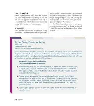 YOUR RAW MATERIAL
For the freshest onions, select bulbs that are firm
and heavy. Old onions will not only be soft but
will also have a potent odor. Onions store well in
a cool, dark space, but sweet onions have a shorter
storage life — unless you ferment them.
IN THE CROCK
Make relishes and chutneys by slicing or dicing
the onions; it depends on the texture you’d like.
Slicing makes a more substantial condiment with
a variety of applications — use in sandwiches and
wraps, atop pulled pork, as a side. Dicing pro-
duces a softer, saucier texture, similar to that of a
pickle relish (page 171) or a salsa.
The following recipes make 1 to 2 quarts
of each condiment. Don’t let that scare you off.
Onion chutneys and relishes are excellent to have
on hand.
We Are Family: Fermented Chives
yield: ½ pint
(fermentation vessel: 1 pint)
technique used: Whole-Leaf Ferments (page 72)
Chives, the smallest of the edible members of the onion tribe, are at their best in spring; by late summer
the greens can be tough. Use any amount of chives you can snip or buy for this recipe. A 4-inch-diameter
bundle yields less than 1 pint. Fermented chives tend to stick together. Just separate them with a fork and
sprinkle them on anything you’d garnish with fresh chives.
Any quantity of chives in ¼-pound bunches
¹∕8 teaspoon unrefined sea salt per bunch
1. Finely chop the chives and add to a bowl. Sprinkle on the salt and work it in until the taste
is slightly salty. The chives will create brine; however, the chopped chives will bunch and
stick together and the brine will float on the outside. This is difficult to visualize, but you’ll
understand it when it happens.
2. Top the ferment with a ziplock bag, pressing it down onto the ferment, then fill it with
water and seal. Set aside in a cool spot for 7 to 14 days. Check periodically that the chives
are submerged, pressing if needed to bring the brine to the surface, and scooping out any
mold. Start testing in 1 week. It will have a slight sour flavor and will be a very deep, dark
green when ready.
3. To store, pack tightly in a jar and fill to the rim; tighten the lid, then store in the fridge for
up to 8 months.
202 Onions
 