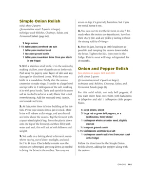 Simple Onion Relish
yield: about 2 quarts
(fermentation vessel: 2 quarts or larger)
technique used: Relishes, Chutneys, Salsas, and
Fermented Salads (page 66)
5 large onions
1–1½ tablespoons unrefined sea salt
1 tablespoon mustard seed
1 teaspoon ground cumin
1 tablespoon sauerkraut brine (from your stash
in the fridge)
1. With a stainless steel knife, trim the onions by
making shallow, cone-shaped cuts on both ends.
Peel away the papery outer layers of skin and any
damaged or discolored layers. With the same
knife or a mandoline, thinly slice the onions
crosswise to make rings. Transfer to a large bowl
and sprinkle in 1 tablespoon of the salt, working
it in with your hands. Taste and sprinkle in more
salt as needed to achieve a salty flavor that is not
overwhelming. Add the mustard seed, cumin,
and sauerkraut brine.
2. At this point there is brine building at the bot-
tom. Press your onions into a jar or crock. More
brine will release at this stage, and you should
see brine above the onions. Top the ferment with
a quart-sized ziplock bag. Press the plastic down
onto the top of the ferment and then fill it with
water and seal; this will act as both follower and
weight.
3. Set aside on a baking sheet to ferment, some-
where nearby, out of direct sunlight, and cool,
for 7 to 14 days. Check daily to make sure the
onions are submerged, pressing down as needed
to bring the brine to the surface. You may see
scum on top; it’s generally harmless, but if you
see mold, scoop it out.
4. You can start to test the ferment on day 7. It’s
ready when the onions are translucent, have lost
their sharp bite, and are pickle-y tasting without
the strong acidity of vinegar.
5. Store in jars, leaving as little headroom as
possible, and tamping the onions down under
the brine. Tighten the lids, then store in the
fridge. This ferment will keep, refrigerated, for
18 months.
Onion and Pepper Relish
See photos on pages 122 and 230
yield: about 2 quarts
(fermentation vessel: 2 quarts or larger)
technique used: Relishes, Chutneys, Salsas, and
Fermented Salads (page 66)
For this mild relish, use only bell peppers; if
you want more heat, mix them with habaneros
or jalapeños and add 1 tablespoon chile pepper
flakes.
5 large onions, sliced
5 large red or green bell peppers, or a
combination, thinly sliced
1 tablespoon whole coriander seed, slightly
cracked
½ teaspoon ground cumin
1–1½ tablespoons unrefined sea salt
1 tablespoon sauerkraut brine (from your stash
in the fridge)
Follow the directions for the Simple Onion
Relish (above), adding the peppers along with
the onions.
Onions 203
 
