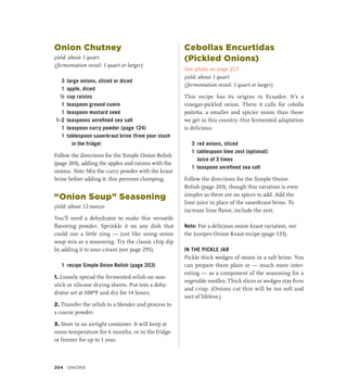 Onion Chutney
yield: about 1 quart
(fermentation vessel: 1 quart or larger)
3 large onions, sliced or diced
1 apple, diced
½ cup raisins
1 teaspoon ground cumin
1 teaspoon mustard seed
1–2 teaspoons unrefined sea salt
1 teaspoon curry powder (page 124)
1 tablespoon sauerkraut brine (from your stash
in the fridge)
Follow the directions for the Simple Onion Relish
(page 203), adding the apples and raisins with the
onions. Note: Mix the curry powder with the kraut
brine before adding it; this prevents clumping.
“Onion Soup” Seasoning
yield: about 12 ounces
You’ll need a dehydrator to make this versatile
flavoring powder. Sprinkle it on any dish that
could use a little zing — just like using onion
soup mix as a seasoning. Try the classic chip dip
by adding it to sour cream (see page 295).
1 recipe Simple Onion Relish (page 203)
1. Loosely spread the fermented relish on non-
stick or silicone drying sheets. Put into a dehy-
drator set at 100ºF and dry for 14 hours.
2. Transfer the relish to a blender and process to
a coarse powder.
3. Store in an airtight container. It will keep at
room temperature for 6 months, or in the fridge
or freezer for up to 1 year.
Cebollas Encurtidas
(Pickled Onions)
See photo on page 217
yield: about 1 quart
(fermentation vessel: 1 quart or larger)
This recipe has its origins in Ecuador. It’s a
vinegar-pickled onion. There it calls for cebolla
paiteña, a smaller and spicier onion than those
we get in this country. Our fermented adaptation
is delicious.
3 red onions, sliced
1 tablespoon lime zest (optional)
		 Juice of 3 limes
1 teaspoon unrefined sea salt
Follow the directions for the Simple Onion
Relish (page 203), though this variation is even
simpler as there are no spices to add. Add the
lime juice in place of the sauerkraut brine. To
increase lime flavor, include the zest.
Note: For a delicious onion kraut variation, see
the Juniper-Onion Kraut recipe (page 133).
IN THE PICKLE JAR
Pickle thick wedges of onion in a salt brine. You
can prepare them plain or — much more inter-
esting — as a component of the seasoning for a
vegetable medley. Thick slices or wedges stay firm
and crisp. (Onions cut thin will be too soft and
sort of lifeless.)
204 Onions
 