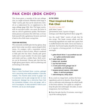 PAK CHOI (BOK CHOY)
This Asian green, a member of the vast cabbage
clan, is a staple in kimchi. Whether of the large or
“baby” variety, pak choi can be sliced into a kim-
chi as a replacement for, or supplement to, the
napa cabbage (page 140). Note: The larger variety,
with its succulent stalks, can cause the brine to
take on a bit of a gelatinous quality. The fermen-
tation process overcomes this with time, so if you
find yourself with a gelatinous ferment, just tuck
it back in for a little more curing time.
YOUR RAW MATERIAL
The commonly available pak choi has glossy, deep
green leaves atop succulent, spoon-shaped white
stems. It’s compact, with a somewhat vertical
habit, similar to that of celery. What’s marketed
as baby pak choi has short, chunky pale green
stalks and is much smaller. It’s also more supple
and tender and has a milder flavor. Both variet-
ies can be fermented. Choose pak choi that has
bright glossy green leaves, with no yellowing and
no bruising in the stalks.
Galangal
Used in many Southeast Asian cuisines, galangal
root is becoming more widely available in specialty
markets. This rhizome looks similar to ginger, but
it is plumper and its pale orange-red skin is more
translucent. Galangal has a distinctive flavor that
lies somewhere between citrus and ginger, with a
hint of eucalyptus. It adds wonderful notes to your
ferments; use as you would ginger.
IN THE CROCK
Thai-Inspired Baby
Pak Choi
See photo on page 257
yield: about 1 quart
(fermentation vessel: 2 quarts or larger)
technique used: Mastering Kimchi Basics (page 87)
Use the small “baby” variety of pak choi for
this recipe. The heads remain whole and the
remaining ingredients are made into a paste that
is stuffed between the stalks. Serve one head as a
side dish. You’ll need to plan ahead for this recipe,
as it requires a brining period, 6 to 8 hours or
overnight.
1 gallon Kimchi Brine (1 cup unrefined sea salt
to 1 gallon unchlorinated water)
6–7 heads baby pak choi
1 daikon root, shredded
1 cup Thai basil leaves
1 (1-inch) piece fresh galangal root (if
unavailable, use fresh ginger)
1 teaspoon ground cayenne, chile pepper
flakes, or salt-free gochugaru
1 stalk lemongrass, thinly sliced
1. In a crock or a large bowl, combine the brine
ingredients and stir to dissolve. Rinse the pak
choi in cold water and submerge the whole heads
in the brine solution. Use a plate as a weight to
keep the pak choi submerged. Set aside, at room
temperature, for 6 to 8 hours.
2. Drain the pak choi for 15 minutes, reserving 1
cup of the soaking liquid.
PAK CHOI (BOK CHOY) 205
 