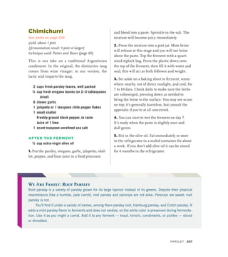 Chimichurri
See photo on page 256
yield: about 1 pint
(fermentation vessel: 1 pint or larger)
technique used: Pastes and Bases (page 69)
This is our take on a traditional Argentinian
condiment. In the original, the distinctive tang
comes from wine vinegar; in our version, the
lactic acid imparts the tang.
2 cups fresh parsley leaves, well packed
¼ cup fresh oregano leaves (or 2–3 tablespoons
dried)
6 cloves garlic
1 jalapeño or 1 teaspoon chile pepper flakes
1 small shallot
		 Freshly ground black pepper, to taste
		 Juice of 1 lime
1 scant teaspoon unrefined sea salt
AFTER THE FERMENT
½ cup extra-virgin olive oil
1. Put the parsley, oregano, garlic, jalapeño, shal-
lot, pepper, and lime juice in a food processor
and blend into a paste. Sprinkle in the salt. The
mixture will become juicy immediately.
2. Press the mixture into a pint jar. More brine
will release at this stage and you will see brine
above the paste. Top the ferment with a quart-
sized ziplock bag. Press the plastic down onto
the top of the ferment, then fill it with water and
seal; this will act as both follower and weight.
3. Set aside on a baking sheet to ferment, some-
where nearby, out of direct sunlight, and cool, for
7 to 10 days. Check daily to make sure the herbs
are submerged, pressing down as needed to
bring the brine to the surface. You may see scum
on top; it’s generally harmless, but consult the
appendix if you’re at all concerned.
4. You can start to test the ferment on day 7.
It’s ready when the paste is slightly sour and
dull green.
5. Stir in the olive oil. Eat immediately or store
in the refrigerator in a sealed container for about
a week. If you don’t add olive oil it can be stored
for 6 months in the refrigerator.
We Are Family: Root Parsley
Root parsley is a variety of parsley grown for its large taproot instead of its greens. Despite their physical
resemblance (like a humble, pale carrot), root parsley and parsnips are not alike. Parsnips are sweet; root
parsley is not.
You’ll find it under a variety of names, among them parsley root, Hamburg parsley, and Dutch parsley. It
adds a mild parsley flavor to ferments and does not oxidize, so the white color is preserved during fermenta-
tion. Use it as you might a carrot. Add it to any ferment — kraut, kimchi, condiments, or pickles — sliced
or shredded.
Parsley 207
 