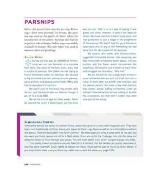 PARSNIPS
Before the potato there was the parsnip. Before
sugar there were parsnips. In Europe, the pars-
nip was used as the starch of choice before the
introduction of the potato. Parsnips also had an
important role in dessert: before sugar was widely
available in Europe, this pale tuber was used to
sweeten cakes and puddings.
Kirsten Writes
*
During our first year as commercial fermen-
tistas we sold our ferments in a roadside
farm store. The owner of the farm store, Mary, had
a surplus of parsnips. She talked me into trying to
find a fermented outlet for parsnips. We decided
to try some test batches: parsnip kimchi, parsnip-
carrot pickles, and parsnip-carrot kraut. (Mary also
had an abundance of carrots.)
We didn’t care for the kraut, the pickles were
decent, and the kimchi was our favorite, though it
got off to a rocky start.
We let the kimchi age for three weeks. When
we opened the crock it tasted good, yet the brine
was viscous. That is a nice way of saying it was
gooey and slimy; however, it wasn’t the least bit
rotten. We know now that it wasn’t quite done, and
that gooeyness is just a stage in the progression
of the process. We hadn’t had the good fortune to
experience this in any of the fermenting we had
done thus far. We suspected the parsnips.
My mother, who works with Chinese herbs,
suggested schisandra berries. Her reasoning was
that medicinally schisandra works against mucous
buildup and the flavor would complement the
sweetness. Christopher and I looked at each other
and shrugged our shoulders. “Why not?”
We put the kimchi into a large bowl, tossed in
some schisandra berries, and put it all back into a
crock. A week later, our kimchi was delicious, and
the texture perfect. We made a few more batches
that winter, always adding schisandra. Later we
realized these herbal berries had nothing to do with
the consistency, but that didn’t matter; they were
now part of the recipe.
Schisandra Berries
Schisandra berries are native to northern China, where they grow on a vine called magnolia vine. They have
been used traditionally in China, Korea, and Japan for their tangy flavor as well as in medicinal preparations
and tonics. They are also called “five flavors berries.” We encourage you to try a dried berry on its own, but
also warn you these berries are not for a faint palate. If you are up for the challenge, bite into the berry and
allow the flavors to move through your palate. You will taste sweet, sour, bitter, pungent (spicy), and salty.
This quality makes schisandra uniquely flavorful in a ferment, but the berries can quickly overpower it.
Use this spice sparingly. Crush lightly to release the flavor. Dried berries can be found at herbal stores. If
you shop online make sure you find a reputable source (see the resources, page 360).
208 Parsnips
 