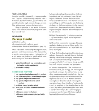 YOUR RAW MATERIAL
Parsnips look like carrots with a creamy complex-
ion. They’re a cool-season crop, sweetest after a
hard frost. For fermentation, you must take into
consideration the high amount of sugar, so com-
bine with an equal amount of other veggies.
Shop for parsnips as you would for carrots:
select firm, medium-sized roots; large roots often
have a woody core.
IN THE CROCK
Parsnip Kimchi
yield: about 1 gallon
(fermentation vessel: 1 gallon or larger)
technique used: Mastering Kimchi Basics (page 87)
Dried schisandra berries impart complex flavors;
parsnips contribute sweetness. This ferment has
a two-step process that requires a brining time of
6 to 8 hours, and the kimchi spends a little more
time curing than most of our ferments.
1 gallon Kimchi Brine (1 cup unrefined sea salt
to 1 gallon unchlorinated water)
2 heads napa cabbage
SEASONING MIXTURE
1 cup grated and packed parsnips (3–4 medium)
½ cup chile pepper flakes or salt free gochugaru
½ cup grated and packed daikon radish
¼ cup grated and packed carrot (about
1 medium)
3 scallions, greens included, sliced
½–1 head garlic (to taste), cloves separated and
minced
1 tablespoon minced fresh ginger
1 tablespoon dried schisandra berries, lightly
crushed
1. In a crock or a large bowl, combine the brine
ingredients and stir to dissolve. Rinse the cab-
bage in cold water. Remove the coarse outer
leaves and set them aside. Trim the stalk and cut
each cabbage in half through the core. Submerge
the halves in the brine solution with the reserved
leaves. Use a plate as a weight to keep the cab-
bage submerged. Set aside, at room temperature,
for 6 to 8 hours.
2. Drain the cabbage for 15 minutes, reserving
1 cup of the soaking liquid. Set the separated
outer leaves aside.
3. Meanwhile, combine the parsnips, chile pep-
per flakes, daikon, carrots, scallions, garlic, gin-
ger, and schisandra berries in a large bowl, and
blend thoroughly.
4. Chop the brined cabbage into bite-size pieces,
or larger if you prefer, and add them to the bowl.
Massage the mixture thoroughly, then taste for
salt. Usually the brined cabbage will provide
enough salt, but if it’s not to your liking, sprinkle
in a small amount, massage, and taste again.
5. Transfer the vegetables a few handfuls at a
time into a crock, jar, or onggi pot, pressing with
your hands as you go. You will see brine on top
of the veggies as you pack; this indicates that you
are pressing out air pockets. Continue until the
vegetables are all tucked in. Add the reserved
soaking liquid if needed to fully submerge the
vegetables. Leave about 4 inches of headspace for
a crock or onggi pot, or 2 to 3 inches for a jar. For
a crock, top with a plate and weight it down with
a sealed water-filled jar. For a jar or onggi pot,
you can use a sealed water-filled jar or ziplock
bag as a follower-weight combination.
PARSNIPS 209
 