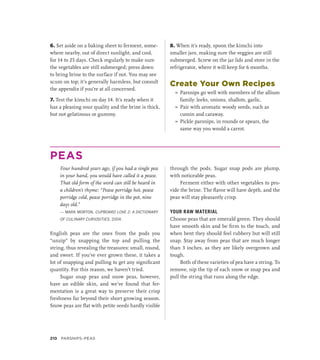 6. Set aside on a baking sheet to ferment, some-
where nearby, out of direct sunlight, and cool,
for 14 to 25 days. Check regularly to make sure
the vegetables are still submerged; press down
to bring brine to the surface if not. You may see
scum on top; it’s generally harmless, but consult
the appendix if you’re at all concerned.
7. Test the kimchi on day 14. It’s ready when it
has a pleasing sour quality and the brine is thick,
but not gelatinous or gummy.
8. When it’s ready, spoon the kimchi into
smaller jars, making sure the veggies are still
submerged. Screw on the jar lids and store in the
refrigerator, where it will keep for 6 months.
Create Your Own Recipes
»
» Parsnips go well with members of the allium
family: leeks, onions, shallots, garlic.
»
» Pair with aromatic woody seeds, such as
cumin and caraway.
»
» Pickle parsnips, in rounds or spears, the
same way you would a carrot.
PEAS
Four hundred years ago, if you had a single pea
in your hand, you would have called it a pease.
That old form of the word can still be heard in
a children’s rhyme: “Pease porridge hot, pease
porridge cold, pease porridge in the pot, nine
days old.”
— MARK MORTON, CUPBOARD LOVE 2: A DICTIONARY
OF CULINARY CURIOSITIES, 2004.
English peas are the ones from the pods you
“unzip” by snapping the top and pulling the
string, thus revealing the treasures: small, round,
and sweet. If you’ve ever grown these, it takes a
lot of snapping and pulling to get any significant
quantity. For this reason, we haven’t tried.
Sugar snap peas and snow peas, however,
have an edible skin, and we’ve found that fer-
mentation is a great way to preserve their crisp
freshness far beyond their short growing season.
Snow peas are flat with petite seeds hardly visible
through the pods. Sugar snap pods are plump,
with noticeable peas.
Ferment either with other vegetables to pro-
vide the brine. The flavor will have depth, and the
peas will stay pleasantly crisp.
YOUR RAW MATERIAL
Choose peas that are emerald green. They should
have smooth skin and be firm to the touch, and
when bent they should feel rubbery but will still
snap. Stay away from peas that are much longer
than 3 inches, as they are likely overgrown and
tough.
Both of these varieties of pea have a string. To
remove, nip the tip of each snow or snap pea and
pull the string that runs along the edge.
210 Parsnips–Peas
 