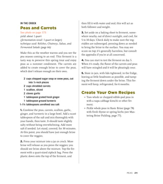 IN THE CROCK
Peas and Carrots
See photo on page 173
yield: about 1 quart
(fermentation vessel: 1 quart or larger)
technique used: Relishes, Chutneys, Salsas, and
Fermented Salads (page 66)
Make this as the weather warms and you see the
pea season coming to an end. This ferment is a
tasty way to preserve this spring treat and enjoy
peas as a summer condiment. The carrots are
added to create enough brine to cover the peas,
which don’t release enough on their own.
2 cups chopped sugar snap or snow peas, cut
into ½-inch pieces
2 cups shredded carrots
1 scallion, sliced
2 cloves garlic
1 tablespoon grated fresh ginger
1 tablespoon ground turmeric
1–1¼ tablespoons unrefined sea salt
1. Combine the peas, carrots, scallion, garlic,
ginger, and turmeric in a large bowl. Add a scant
tablespoon of the salt and mix thoroughly with
your hands, then taste. It should taste slightly
salty without being overwhelming. Add more
salt if needed. Let stand, covered, for 30 minutes.
At this point, you should have just enough brine
to cover the veggies.
2. Press your mixture into a jar or crock. More
brine will release as you press the veggies; you
should see brine above the mixture. Top the fer-
ment with a quart-sized ziplock bag. Press the
plastic down onto the top of the ferment, and
then fill it with water and seal; this will act as
both follower and weight.
3. Set aside on a baking sheet to ferment, some-
where nearby, out of direct sunlight, and cool, for
5 to 10 days. Check daily to make sure the veg-
etables are submerged, pressing down as needed
to bring the brine to the surface. You may see
scum on top; it’s generally harmless, but consult
the appendix if you’re at all concerned.
4. You can start to test the ferment on day 5.
When it’s ready, the flavor of the carrots and peas
will have mingled and it will be pleasingly sour.
5. Store in jars, with lids tightened, in the fridge,
leaving as little headroom as possible, and tamp-
ing the ferment down under the brine. This fer-
ment will keep, refrigerated, for 6 months.
Create Your Own Recipes
»
» Toss whole or chopped edible-pod peas in
with a napa cabbage kimchi or other fer-
ment.
»
» Pickle whole peas in Basic Brine (page 78)
with fresh thyme or spring herbs (see Mas-
tering Brine Pickling, page 77).
Peas 211
 