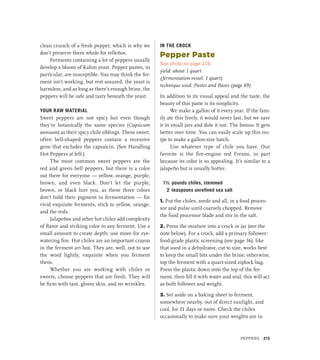 clean crunch of a fresh pepper, which is why we
don’t preserve them whole for relleños.
Ferments containing a lot of peppers usually
develop a bloom of Kahm yeast. Pepper pastes, in
particular, are susceptible. You may think the fer-
ment isn’t working, but rest assured, the yeast is
harmless, and as long as there’s enough brine, the
peppers will be safe and tasty beneath the yeast.
YOUR RAW MATERIAL
Sweet peppers are not spicy hot even though
they’re botanically the same species (Capsicum
annuum) as their spicy chile siblings. These sweet,
often bell-shaped peppers contain a recessive
gene that excludes the capsaicin. (See Handling
Hot Peppers at left.)
The most common sweet peppers are the
red and green bell peppers, but there is a color
out there for everyone — yellow, orange, purple,
brown, and even black. Don’t let the purple,
brown, or black lure you, as these three colors
don’t hold their pigment in fermentation — for
vivid exquisite ferments, stick to yellow, orange,
and the reds.
Jalapeños and other hot chiles add complexity
of flavor and striking color to any ferment. Use a
small amount to create depth; use more for eye-
watering fire. Hot chiles are an important crayon
in the ferment art box. They are, well, not to use
the word lightly, exquisite when you ferment
them.
Whether you are working with chiles or
sweets, choose peppers that are fresh. They will
be firm with taut, glossy skin, and no wrinkles.
IN THE CROCK
Pepper Paste
See photo on page 216
yield: about 1 quart
(fermentation vessel: 1 quart)
technique used: Pastes and Bases (page 69)
In addition to its visual appeal and the taste, the
beauty of this paste is its simplicity.
We make a gallon of it every year. If the fam-
ily ate this freely, it would never last, but we save
it in small jars and dole it out. The bonus: It gets
better over time. You can easily scale up this rec-
ipe to make a gallon-size batch.
Use whatever type of chile you have. Our
favorite is the fire-engine red Fresno, in part
because its color is so appealing. It’s similar to a
jalapeño but is usually hotter.
1½ pounds chiles, stemmed
2 teaspoons unrefined sea salt
1. Put the chiles, seeds and all, in a food proces-
sor and pulse until coarsely chopped. Remove
the food processor blade and stir in the salt.
2. Press the mixture into a crock or jar (see the
note below). For a crock, add a primary follower:
food-grade plastic screening (see page 36), like
that used in a dehydrator, cut to size, works best
to keep the small bits under the brine; otherwise,
top the ferment with a quart-sized ziplock bag.
Press the plastic down onto the top of the fer-
ment, then fill it with water and seal; this will act
as both follower and weight.
3. Set aside on a baking sheet to ferment,
somewhere nearby, out of direct sunlight, and
cool, for 21 days or more. Check the chiles
occasionally to make sure your weights are in
Peppers 213
 