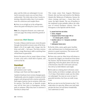 place and the chiles are submerged. It is nor-
mal to encounter yeasts; you can leave them
undisturbed. The chiles take at least 3 weeks to
develop a flavorful acidity, then 3 to 6 months
more for a delicious and complex flavor.
4. Store in an airtight jar in the refrigerator,
where this paste will keep for 2 years or more.
Note: For a long-term ferment, use a water-seal
crock (see page 34) to help control the growth of
yeast.
VARIATION: Hot Sauce
To make a Tabasco-style hot sauce, strain the paste
through cheesecloth to remove some of the brine.
Splash a bit of raw apple cider vinegar into the
brine and voilà! — hot sauce. The brine mixture
makes a tangy flavoring to add to anything from
refried beans to guacamole.
Return the paste to the jar, tamp it down to keep
it moist, cover with a small sheet of plastic, and
screw on the lid.
Sambal
yield: about 1 pint
(fermentation vessel: 1 pint)
technique used: Pastes and Bases (page 69)
Sambal is Southeast Asia’s version of pepper paste.
Traditionally, and at its simplest, it consists of chile
peppers and salt ground with a mortar and pestle.
Each region, however, has its variation: chiles may
be cayenne, Thai bird’s eye, or Spanish; recipes
may call for lime juice or lemongrass, shrimp
paste or molasses. What they have in common is
that they’re always hot!
This recipe comes from Auguste Wattimena
Huwaë, who was born and raised on the Maluku
Islands (the Moluccas) of Indonesia, famous for
cloves, nutmeg, and mace — hence their nick-
name, the Spice Islands. The use of bouillon in
the traditional recipe probably reflects the influ-
ence of several European cultures, from the
Portuguese, to the Spanish and the Dutch.
½ pound fresh hot red chiles
1 onion, chopped
1 teaspoon Garlic Paste (page 181) or
2–3 cloves garlic, minced
1 bouillon cube or ½–1 teaspoon unrefined
sea salt
1 tablespoon lemon juice
1. Put the chiles, onion, garlic paste, bouillon
cube, and lemon juice in a food processor and
process to a paste consistency. The mixture will
become juicy immediately.
2. Press into a pint jar. More brine will release as
you press the veggies; you should see brine above
the mixture. Top the ferment with a quart-sized
ziplock bag. Press the plastic down onto the top
of the ferment, then fill it with water and seal;
this will act as both follower and weight.
3. Set aside on a baking sheet to ferment, some-
where nearby, out of direct sunlight, and cool, for
7 to 15 days. Check daily to make sure the chiles
are submerged. You may see scum on top; it’s
generally harmless, but if you see mold, scoop
it out.
4. You can start to test the ferment on day 7. It’s
ready when it is spicy-hot. When your taste buds
get past the heat, you will detect wonderfully
sour undertones as well.
214 Peppers
 