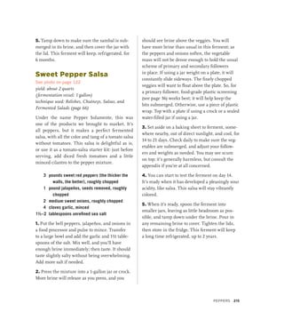 5. Tamp down to make sure the sambal is sub-
merged in its brine, and then cover the jar with
the lid. This ferment will keep, refrigerated, for
6 months.
Sweet Pepper Salsa
See photo on page 122
yield: about 2 quarts
(fermentation vessel: 1 gallon)
technique used: Relishes, Chutneys, Salsas, and
Fermented Salads (page 66)
Under the name Pepper Solamente, this was
one of the products we brought to market. It’s
all peppers, but it makes a perfect fermented
salsa, with all the color and tang of a tomato salsa
without tomatoes. This salsa is delightful as is,
or use it as a tomato-salsa starter kit: just before
serving, add diced fresh tomatoes and a little
minced cilantro to the pepper mixture.
3 pounds sweet red peppers (the thicker the
walls, the better), roughly chopped
1 pound jalapeños, seeds removed, roughly
chopped
2 medium sweet onions, roughly chopped
4 cloves garlic, minced
1½–2 tablespoons unrefined sea salt
1. Put the bell peppers, jalapeños, and onions in
a food processor and pulse to mince. Transfer
to a large bowl and add the garlic and 1½ table-
spoons of the salt. Mix well, and you’ll have
enough brine immediately; then taste. It should
taste slightly salty without being overwhelming.
Add more salt if needed.
2. Press the mixture into a 1-gallon jar or crock.
More brine will release as you press, and you
should see brine above the veggies. You will
have more brine than usual in this ferment; as
the peppers and onions soften, the vegetable
mass will not be dense enough to hold the usual
scheme of primary and secondary followers
in place. If using a jar weight on a plate, it will
constantly slide sideways. The finely chopped
veggies will want to float above the plate. So, for
a primary follower, food-grade plastic screening
(see page 36) works best; it will help keep the
bits submerged. Otherwise, use a piece of plastic
wrap. Top with a plate if using a crock or a sealed
water-filled jar if using a jar.
3. Set aside on a baking sheet to ferment, some-
where nearby, out of direct sunlight, and cool, for
14 to 21 days. Check daily to make sure the veg-
etables are submerged, and adjust your follow-
ers and weights as needed. You may see scum
on top; it’s generally harmless, but consult the
appendix if you’re at all concerned.
4. You can start to test the ferment on day 14.
It’s ready when it has developed a pleasingly sour
acidity, like salsa. This salsa will stay vibrantly
colored.
5. When it’s ready, spoon the ferment into
smaller jars, leaving as little headroom as pos-
sible, and tamp down under the brine. Pour in
any remaining brine to cover. Tighten the lids,
then store in the fridge. This ferment will keep
a long time refrigerated, up to 2 years.
Peppers 215
 
