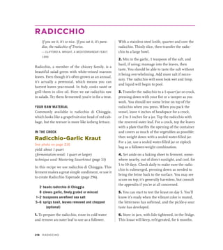 RADICCHIO
If you see it, it’s so nice. If you eat it, it’s para-
dise, the radicchio of Treviso.
— CLIFFORD A. WRIGHT, A MEDITERRANEAN FEAST,
1999
Radicchio, a member of the chicory family, is a
beautiful salad green with white-veined maroon
leaves. Even though it’s often grown as an annual,
it’s actually a perennial, which means you can
harvest leaves year-round. In Italy, cooks sauté or
grill them in olive oil. Here we eat radicchio raw
in salads. Try them fermented: you’re in for a treat.
YOUR RAW MATERIAL
Commonly available is radicchio di Chioggia,
which looks like a grapefruit-size head of red cab-
bage, but the texture is more like iceberg lettuce.
IN THE CROCK
Radicchio-Garlic Kraut
See photo on page 216
yield: about 1 quart
(fermentation vessel: 1 quart or larger)
technique used: Mastering Sauerkraut (page 53)
In this recipe we use radicchio di Chioggia. This
ferment makes a great simple condiment, or use it
to create Radicchio Tapenade (page 296).
2 heads radicchio di Chioggia
8 cloves garlic, finely grated or minced
1–2 teaspoons unrefined sea salt
5–6 sprigs basil, leaves removed and chopped
(optional)
1. To prepare the radicchio, rinse in cold water
and remove an outer leaf to use as a follower.
With a stainless steel knife, quarter and core the
radicchio. Thinly slice, then transfer the radic-
chio to a large bowl.
2. Mix in the garlic, 1 teaspoon of the salt, and
basil, if using; massage into the leaves, then
taste. You should be able to taste the salt without
it being overwhelming. Add more salt if neces-
sary. The radicchio will soon look wet and limp,
and liquid will begin to pool.
3. Transfer the radicchio to a 1-quart jar or crock,
pressing down with your fist or a tamper as you
work. You should see some brine on top of the
radicchio when you press. When you pack the
vessel, leave 4 inches of headspace for a crock,
or 2 to 3 inches for a jar. Top the radicchio with
the reserved outer leaf. For a crock, top the leaves
with a plate that fits the opening of the container
and covers as much of the vegetables as possible;
then weight down with a sealed water-filled jar.
For a jar, use a sealed water-filled jar or ziplock
bag as a follower-weight combination.
4. Set aside on a baking sheet to ferment, some-
where nearby, out of direct sunlight, and cool, for
5 to 10 days. Check daily to make sure the radic-
chio is submerged, pressing down as needed to
bring the brine back to the surface. You may see
scum on top; it’s generally harmless, but consult
the appendix if you’re at all concerned.
5. You can start to test the kraut on day 5. You’ll
know it’s ready when the vibrant color is muted,
the bitterness has softened, and the pickle-y sour
taste has developed.
6. Store in jars, with lids tightened, in the fridge.
This kraut will keep, refrigerated, for 6 months.
218 Radicchio
 